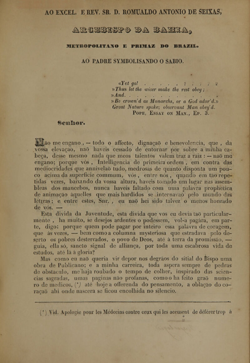 AO EXCEL. EREV. SR. D. ROMUALDO ANTÓNIO DE SEIXAS, METROPOLITANO E PKIJI1Z DO BRAZIE* AO PADRE SYMBOLISANDO O SÁBIO. «Yet gol .....:.,. »Thm let the wiser make the rest obey; •»And y>Be crown'd as Monarchs, or a God ador'd.y> Great Nature spoke; observant 3i<in obey d. Pope, Essay on Man., Ep. 3. Senhor. [ão me engano , — todo o affecto, dignação e benevolência, que , da vossa elevação, naõ haveis cessado de entornar por sobre a minha ca- beça, desse mesmo nada que meos talentos valem traz a raiz : — naõ me engano; porque vós , Intelligencia de primeira ordem , em contra das mediocridades que annivelaõ tudo, medrosas de quanto disponta um pou- co acima da superfície commum, vós , entre nós , quando em tão repe- tidas vezes, baixando da vossa altura, haveis tomado um lugar nas assem- bleas dos mancebos, nunca haveis faltado com uma palavra prophetica de animação áquelles que mais hardidos se internavaõ pelo mundo das let trás; e entre estes, Snr. , eu naõ hei sido talvez o menos honrado de vós. — Esta divida da Juventude, esta divida que vos eu devia taõ particular- mente , ha muito, se desejos ardentes o podessem, vol-a pagara, em par- te, digo; porque quem pode pagar por inteiro essa palavra de coragem, que ás vezes, — bem como a columna mysteriosa que estradava pelo de- serto os pobres desterrados, o povo de Deos, até á terra da promissão, — guia, ella só, sancto signal de alliança, por toda uma escabrosa vida de estudos, até lá á gloria? Mas como eu naõ queria vir depor nos degráos do sitiai do Bispo uma obra de Publicano; e a minha carreira, toda áspera sempre de pedras de obstáculo, me haja roubado o tempo de colher, inspirado das scien- cias sagradas, umas paginas não profanas, como o ha feito graõ nume- ro de médicos, {*) até hoje a offerenda do pensamento, a oblação do co- ração ahi onde nascera se ficou encolhida no silencio. (*) Vid. Apologie pour les Médccins contre ceuxquiles accusent de défcrertrop á