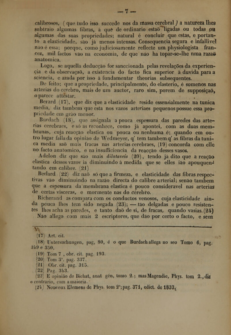 calibrosos, ( que tudo isso succede nos da massa cerebral) a natureza lhes subtraio algumas fibras, á que de ordinário estaõligadas ou todas pli algumas das suas propriedades; natural é concluir que estas, e portan- to a elasticidade, são já menos intensas. Consequência segura e infallivel não é essa; porque, como judiciosamente reflecte um physiologista fran- cez, mil factos vão na economia, de que nào ha topar-se-lhe nma razaõ anatómica. Logo, se aquella deducção for sanccionada pelas revelações da experiên- cia e da observação, a existência do facto fica superior à duvida para a sciencia, e azada por isso á fundamentar theorias subsequentes. 0<í feito; que a propriedade, principalmente, do elasterio, é somenos nas artérias do cérebro, mais de um auctor, raro sim, porem de supposiçaõ, o parece attestar. Berard (17), que diz que a elasticidade reside essencialmente na túnica media, diz também que esta nos vazos arteriaes pequenos possue essa pro- priedade em grão menor. Burdach (18), que assignala a pouca espessura das paredes das arté- rias cerebraes, e só as reconhece, como já apontei, com as duas mem- branas, cuja reacção elástica ou pouca ou nenhuma é; quando em ou- tro lugar falia da opinião de Wedmeyer, q' tem também q' as fibras da túni- ca media saõ mais fracas nas artérias cerebraes, (19) concorda com elle no facto anatómico, e na insuíficiencia da reacção desses vasos. Adelon diz que sao mais dilatáveis (20), tendo já dito que a reação elástica desses vazos ia diminuindo á medida que se elles ião apouquen-* tando em calibre. (21) Beclard (22) diz naõ só que a firmeza, e elasticidade das fibras respec- tivas vão diminuindo na razão directa do calibre arterial; senão também que a espessura da membrana elástica é pouco considerável nas artérias de certas vísceras, e mormente nas do cérebro. Richerand as compara com os conductos venosos, cuja elasticidade ain- da pouca lhes tem sido negada (23); — tão delgadas e pouco resisten- tes lhes acha as paredes, e tanto daõ de si, de fracas, quando vasias. (24) Não allego com mais 2 escriptores, que dão por certo o facto, e sem (17) Art. cit. (18) Untersuchungen, pag, 80, é o que Burdachallega no seo Tomo 6, pag. 349e 350. (19) Tom 7 , obr. cit. pag. 193. (20) Tom 3o. pag. 337. (21) Obr. cit. pag. 315. (22) Pag. 343. (23) E opinião de Bichat, anat gén, tomo 2.: masMagendie, Phys. tom 2.,dfe o contrario, com a maioria. (24) Nouveux Elemens de Phys. tom 2o;pag. 371, edict. de 1833,,