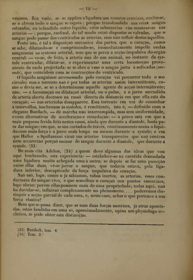 venosos, fica vasio. se se applica a ligadura aos troncos; se o abrem todo o sangue se esgota : porque transfundido nas veias sangue, estranho, ou infundido outro liquido, estas substancias vao mostrar-se nas artérias — ; porque, emfinal, de tal modo eslaõ dispostas as válvulas, que o sangue pode passar dos ventrículos ás artérias, mas naõ refluir destas áquelles. Posto isto, é tal a disposição mecânica das partes, que o coração, como se sabe, dilatando-se e comprimindo-se, immediatamente impelle ondas sanguíneas ao systema arterial, sem que se perca a acção impulsiva do órgão central: —ve-se, de feito, a artéria nua de um animal, no instante da sys- tole ventricular, dilatar-se, e experimentar um? certa locomoção prove- niente da onda projectada: se se abre o vaso o sangue jorra á sofreadas (sac- cade), que coincidem com as contracções do ventriculo. O liquido sanguíneo arremessado pelo coração vai percorrer todo o seo circulo; mas a torrente naõ é por todas as artérias assim intermittente, co- mo o devia ser, se só a determinasse aquelle agente de acçaõ intermittente; não, — a locomoção ou dilatação arterial, ou o pulso, e o jorro saccudido da artéria aberta decresce na rasaõ directa da distancia em que ella está do coração; — nas arteriolas desapparece. Essa torrente em vez de caminhar à intervallos, isochronos ás systoles, é remittente, isto é, —definido com o elegante Burdach, — dè marcha não interrompida, mas sem uniformidade, ecom alternativas de acceleração e retardação: — a prova está em que a mais pequena ferida feita nestes vasos, ainda que durante a diástole, basta pa- ra darsangue;emque, se são cortados de travez, continuamente mana oliqui- docom mais força e à jorro mais longo ou menos durante a systole; e em que Maller e Spallanzani viraõ nas artérias transparentes que naõ contém nem accarretão porçaõ menor de sangue durante a diástole, que durante a systole. (33J De mais cita Adelon, (34J a quem devo algumas das ideas que vou aqui lembrando, esta experiência: — estabelece-se na carótida desnudada uma ligadura muito achegada umaá outra; se depois se faz uma puneção entre ellas duas, vê-se jorrar o sangue, que todavia estava, pela liga- dura inferior, descaptivado da força impulsiva do coração. Naõ saõ, logo, como o já sabíamos, tubos inertes, as artérias, esses con- duetores do sangue vivo, e que semelhão o coração nos pontos essenciaes, logo obrao; porém ellas possuem mais de uma propriedade; todas aqui, naõ ha duvidar-se, influirão complexamente no phenomeno. . . . poderemos dis- tinguir a acção parcial de cada uma, e, neste caso, achar o que pertence á sua forca elástica? liem que se possa dizer, que as suas duas forças motrizes, já atraz aponta- das, estão fundidas em uma só, aproximadamente, opina um physioloeo ec- cletico, se pôde obter esta distineção. (33) Burdach, tom. Tom. 3.°