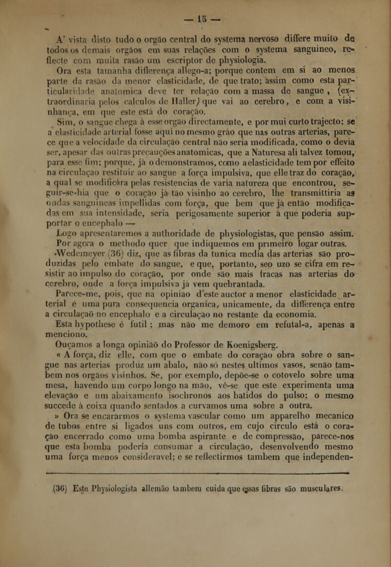 A' vista disto tudo o órgão central do systema nervoso differe muito de todos os demais órgãos em suas relações com o systema sanguíneo, re- flecte com muita rasão um escriptor de physiologia. Ora esta tamanha differença allego-a; porque contem em si ao menos parte da rasão da menor elasticidade, de que trato; assim como esta par- ticularidade anatómica deve ter relação com a massa de sangue , (ex- traordinária pelos cálculos de Hallerj que vai ao cérebro, e com a visi- nhança, em que este está do coração. Sim, o sangue chega á esse órgão directamente, e por mui curto trajecto; se a elasticidade arterial tosse aqui no mesmo gráo que nas outras artérias, pare- ce que a velocidade da circulação central não seria modificada, como o devia ser, apesar das outras precauções anatómicas, que a Naturesa ali talvez tomou, para esse fim; porque, já o demonstramos, como aelasticidade tem por effeito na circulação restituir ao sangue a força impulsiva, que elletrazdo coração, a qual se modificara pelas resistências de varia natureza que encontrou, se- guir-se-hia que o coração já tão visinho ao cérebro, lhe transmittiria asf ondas sanguíneas impellidas com força, que bem que já então modifica- das em sua intensidade, seria perigosamente superior à que poderia sup- portar o encephalo — Logo apresentaremos a authoridade de physiologistas, que pensão assim. Por agora o methodo quer que indiquemos em primeiro logar outras. •Wedemeyer (36) diz, que as fibras da túnica media das artérias são pro- duzidas pelo embate do sangue, e que, portanto, seo uzo se cifra em re- sistir ao impulso do coração, por onde são mais fracas nas artérias do cérebro, onde a força impulsiva já vem quebrantada. Parece-me, pois, que na opinião desteauetor a menor elasticidade ar- terial é uma pura consequência orgânica, unicamente, da differença entre a circulação no encephalo e a circulação no restante da economia. Esta hypothese é fútil ; mas não me demoro em refutal-a, apenas a menciono. Ouçamos a longa opinião do Professor de Koenigsberg. « A força, diz elle, com que o embate do coração obra sobre o san- gue nas artérias produz um abalo, não só nestes últimos vasos, senão tam- bém nos órgãos visinhos. Se, por exemplo, depõe-se o cotovelo sobre uma rnesa, havendo um corpo longo na mão, vê-se que este experimenta uma elevação e um abaixamento isochronos aos batidos do pulso; o mesmo suecede á coixa quando sentados a curvamos uma sobre a outra. » Ora se encararmos o systema vascular como um apparelho mecânico de tubos entre si ligados uns com outros, em cujo circulo está o cora- ção encerrado como uma bomba aspirante e de compressão, parece-nos que esta bomba poderia consumar a circulação, desenvolvendo mesmo uma força menos considerável; e se reflectirmos também que independen- (3G) Este Physiologista allemão lambem cuida que qssas fibras são musculares,