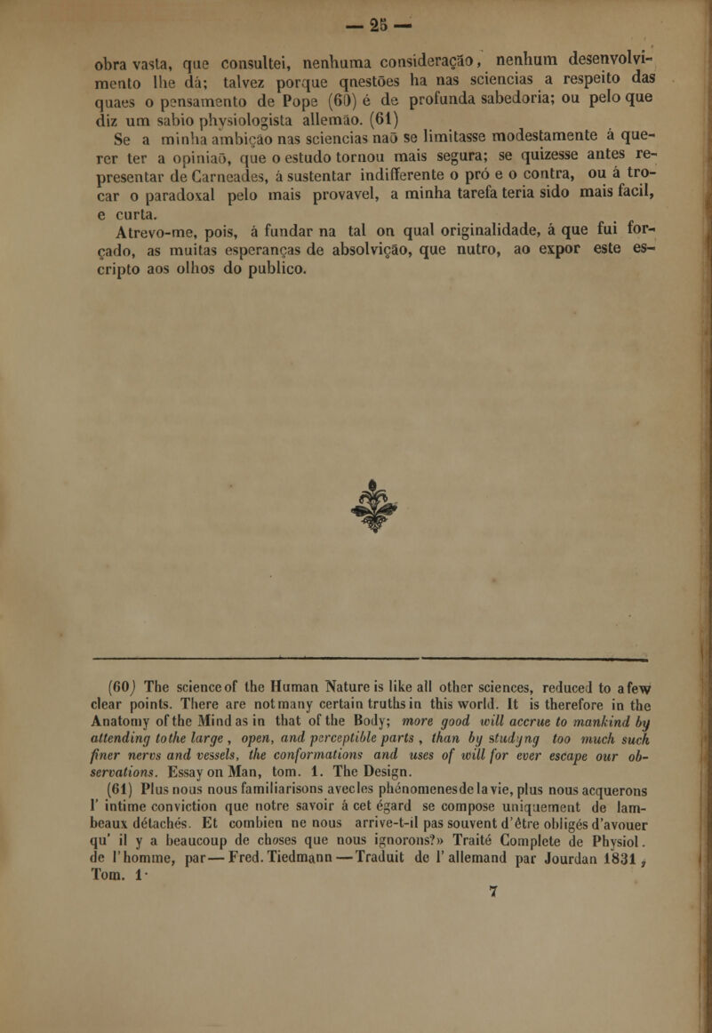 obra vasta, que consultei, nenhuma consideração, nenhum desenvolvi- mento lhe dá; talvez porque questões ha nas sciencias a respeito das quaes o pensamento de Pope (60) é de profunda sabedoria; ou pelo que diz um sábio physiologista allemão. (61) Se a minha ambição nas sciencias naõ se limitasse modestamente á que- rer ter a opinião, que o estudo tornou mais segura; se quizesse antes re- presentar de Carneades, â sustentar indifferente o pró e o contra, ou á tro- car o paradoxal pelo mais provável, a minha tarefa teria sido mais fácil, e curta. Atrevo-me, pois, á fundar na tal on qual originalidade, á que fui for- çado, as muitas esperanças de absolvição, que nutro, ao expor este es- cripto aos olhos do publico. (60J The scienceof the Human Nature is like ali other sciences, reduced to afew clear points. There are notmany certain truthsin this world. It is therefore in the Anatomy of the Mindas in that ofthe Body; more good will accrue to mankind by attending tothe large , open, and psrceptible parts , than by studyng too much such fíner nervs and vessels, the conformations and uses of will for ever escape our ob- servations. Essay on Man, tom. 1. The Design. (61) Plusnous nousfamiliarisons avecles phénomenesdelavie, plus nous acquerons 1' intime conviction que notre savoir á cet égard se compose uniquement de lam- beaux détachés. Et combien ne nous arrive-t-il pas souvent d'être obligésd'avouer qu' il y a beaucoup de choses que nous ignorons?» Traité Complete de Physiol. de 1'homme, par—Fred.Tiedmann—Traduit de 1' allemand par Jourdan 1831, Tom. 1- 7