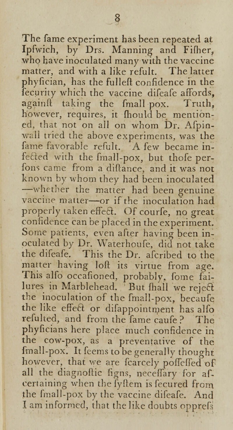 The fame experiment has been repeated at Ipfwich, by Drs. Manning and Fifher, who have inoculated many with the vaccine matter, and with a like refult. The latter phyfician, has the fulleft confidence in the fecurity which the vaccine difeafe affords, againft taking the fmall pox. Truth, however, requires, it mould be mention- ed, that not on all on whom Dr. Afpin- wall tried the above experiments, was the fame favorable refult. A few became in- fecled with the fmall-pox, but thofe per- fons came from a diftance, and it was not known by whom they had been inoculated —whether the matter had been genuine vaccine matter—or if the inoculation had properly taken effeft. Of courfe, no great confidence can be placed in the experiment. Some patients, even after having been in- oculated by Dr. Waterhoufe, did not take the difeafe. This the Dr. afcribed to the matter having loft its virtue from age. This alfo occafioned, probably, fome fai- lures in Marblehead. But fhall we reje£i the inoculation of the fmall-pox, becaufe the like effeft or difappointment. has alfo refulted, and from the fame caufe ? The phyficians here place much confidence in the cow-pox, as a preventative of the fmall-pox. It feems to be generally thought however, that we are fcarcely poflHfed of all the diagnoflic ligns, neceffary for af- certaining when the fyftem is fecured from the fmall-pox by the vaccine difeafe. And I am informed, that the like doubts opprefs