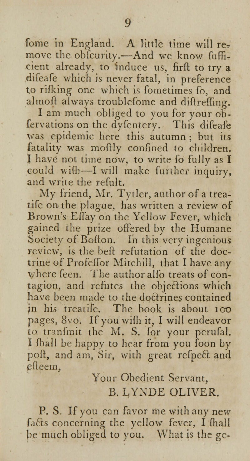 fome in England. A little time will re? move the obfcurity.—And we know fuffi- cient already, to induce us, firft to try a difeafe which is never fatal, in preference to rifking one which is fometimes Co, and almoft always troublefome and diftreffing. I am much obliged to you for your ob- fervations on the dyfentery. This difeafe was epidemic here this autumn ; but its fatality was moftly confined to children. I have not time now, to write fo fully as I could with—I will make further inquiry, and write the refult. My friend, Mr. TytJer, author of a trea- tife on the plague, has written a review of Brown's EiTay on the Yellow Fever, which gained the prize offered by the Humane Society of Bolton. In this very ingenious review, is the beft refutation of the doc- trine of Profeflbr Mitchill, that I have any where feen. The author alfo treats of con- tagion, and refutes the objections which have been made to the doclrines contained jn his treatife. The book is about 100 pages, 8vo. If you wifli it, I will endeavor to tranfmit the M. S. lor your perufal. I {hall be happy to hear from you Toon by poll, and am, Sir, with great refpecl and eileem, Your Obedient Servant, B. LYNDE OLIVER. P. S. If you can favor me with any new facls concerning the yellow fever, I fhall be much obliged to you. What is the ge-