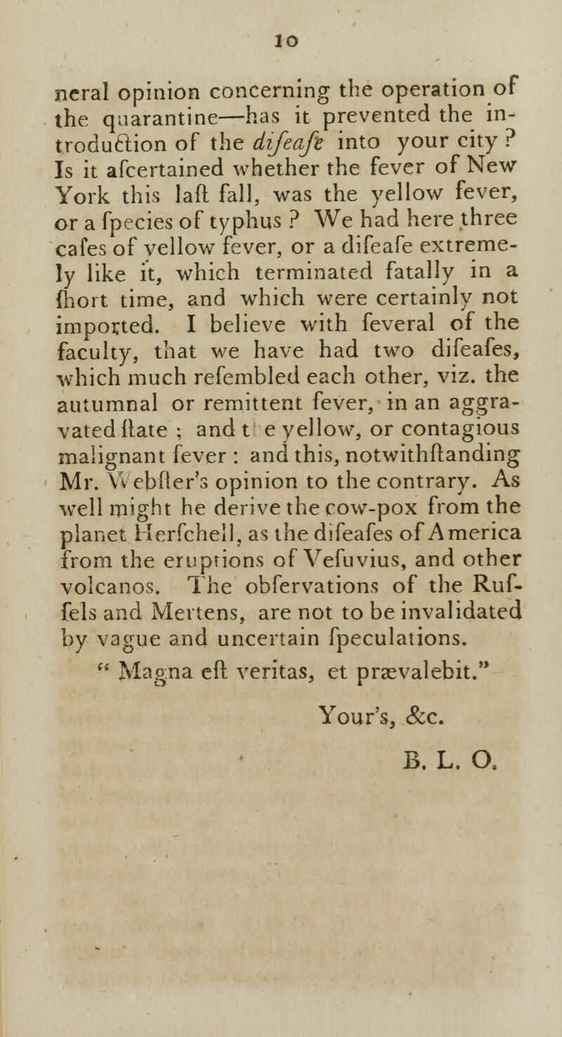 lo ncral opinion concerning the operation of the quarantine—has it prevented the in- troduction of the difeafe into your city ? Is it afcertained whether the fever of New York this laft fall, was the yellow fever, or a fpecies of typhus ? We had here three cafes of vellow fever, or a difeafe extreme- ly like it, which terminated fatally in a ftiort time, and which were certainly not imported. I believe with feveral of the faculty, that we have had two difeafes, which much refembled each other, viz. the autumnal or remittent fever, in an aggra- vated Hate ; and t e yellow, or contagious malignant fever : and this, notwithstanding Mr. WeMler's opinion to the contrary. As well might he derive the cow-pox from the planet Herfchell, as the difeafes of America from the eruptions of Vefuvius, and other volcanos. The obfervations of the Ruf- fels and Mertens, are not to be invalidated by vague and uncertain fpeculations.  Magna eft Veritas, et praevalebit. Your's, &c. B. L. O.