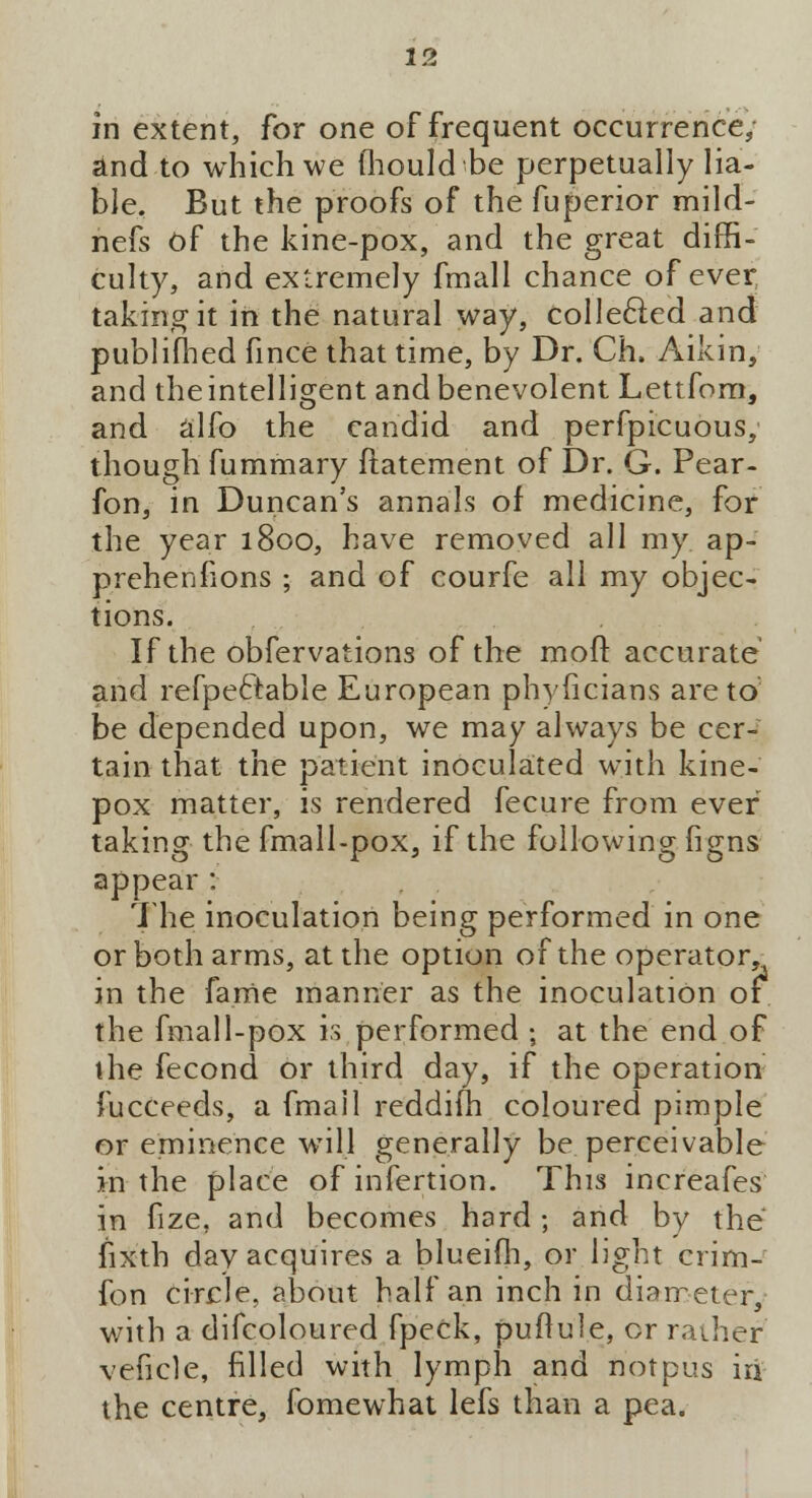 in extent, for one of frequent occurrence; and to which we fhould be perpetually lia- ble. But the proofs of the fuperior mild- nefs Of the kine-pox, and the great diffi- culty, and extremely fmall chance of ever taking it in the natural way, collected and publifhed fince that time, by Dr. Ch. Aikin, and the intelligent and benevolent Lettfom, and alfo the candid and perfpicuous, though fummary ftatement of Dr. G. Pear- fon, in Duncan's annals of medicine, for the year 1800, have removed all my ap- prehenfions ; and of courfe all my objec- tions. If the obfervations of the mod accurate and refpefrable European phyficians are to be depended upon, we may always be cer- tain that the patient inoculated with kine- pox matter, is rendered fecure from ever taking the fmall-pox, if the following figns appear : The inoculation being performed in one or both arms, at the option of the operator, in the fame manner as the inoculation or the fmall-pox is performed ; at the end of the fecond or third day, if the operation fucceeds, a fmail reddifh coloured pimple or eminence will generally be perceivable hi the place of infertion. This increafes in fize, and becomes hard ; and by the fixth day acquires a blueifh, or light crim- fon circle, about half an inch in diameter, with a difcoloured fpeck, puflule, or rather veficle, filled with lymph and not pus iri the centre, fomewhat lefs than a pea.