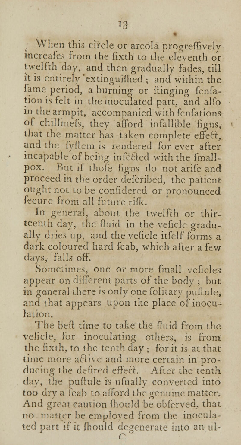 *3 When this circle or areola progreffi vely increafes from the fixth to the eleventh or twelfth day, and then gradually fades, till it is entirely extinguifhed ; and within the fame period, a burning or flinging fenfa- tion is felt in the inoculated part, and alfo in the armpit, accompanied with fenfations of chillinefs, they afford infallible figns, that the matter has taken complete effect, and the fyflem is rendered for ever after incapable of being infected with the fmall- pox. But if thofe figns do not arife and proceed in the order defcribed, the patient ought not to be confidered or pronounced fecure from all future rifk. In general, about the twelfth or thir- teenth day, the fluid in the veficle gradu- ally dries up, and the veficle itfelf forms a dark coloured hard fcab, which after a few days, falls off. Sometimes, one or more fmall veficles appear on different parts of the body ; but in ganeral there is only one folitary puftule, and that appears upon the place of inocu- lation. The bed time to take the fluid from the veficle, for inoculating others, is from the fixth. to the tenth day ; for it is at that time more active and more certain in pro- ducing the defired effect. After the tenth day, the puftule is ufually converted into too dry a fcab to afford the genuine matter. And great caution fhould be obferved, that no matter be employed from the inocula- ted part if it fhould degenerate into an ul-