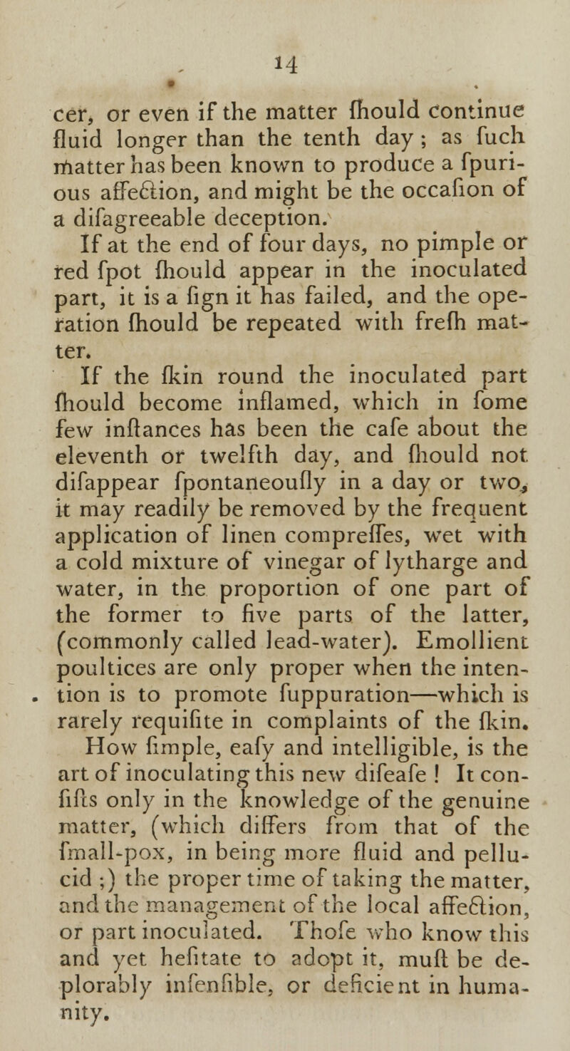 cer, or even if the matter mould continue fluid longer than the tenth day; as fuch matter has been known to produce a fpuri- ous affection, and might be the occafion of a difagreeable deception. If at the end of four days, no pimple or red fpot mould appear in the inoculated part, it is a fign it has failed, and the ope- ration mould be repeated with frefh mat- ter. If the fkin round the inoculated part mould become inflamed, which in fome few inftances has been the cafe about the eleventh or twelfth day, and fhould not difappear fpontaneoufly in a day or two^ it may readily be removed by the frequent application of linen comprefles, wet with a cold mixture of vinegar of lytharge and water, in the proportion of one part of the former to five parts of the latter, (commonly called lead-water). Emollient poultices are only proper when the inten- tion is to promote fuppuration—which is rarely requifite in complaints of the (kin. How fimple, eafy and intelligible, is the art of inoculating this new difeafe ! It con- fifts only in the knowledge of the genuine matter, (which differs from that of the fmall-pox, in being more fluid and pellu- cid ;) the proper time of taking the matter, and the management of the local affeclion, or part inoculated. Thofe who know this and yet hefitate to adopt it, mud be de- plorably infenlible, or deficient in huma- nity.