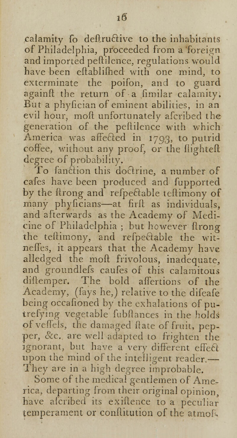 calamity fo deftruftive to the inhabitants of Philadelphia, proceeded from a 'foreign and imported peftilence, regulations would have been eftablifhed with one mind, to exterminate the poifon, and to guard againft the return of a fimilar calamity, But a phyfician of eminent abilities, in an evil hour, moft unfortunately afcribed the generation of the peftilence with which America was affected in 1793, to putrid coffee, without any proof, or the flighted degree of probability. To fan&ion this dofirine, a number of cafes have been produced and fupported by the ftrong and refpeftable teftimony of many phyficians—at firfl as individuals, and afterwards as the Academy of Medi- cine of Philadelphia ; but however flrong the teftimony, and refpeftable the wit- neffes, it appears that the Academy have alledged the moft frivolous, inadequate, and groundlefs caufes of this calamitous diftemper. The bold aftertions of the Academy, (fays he,) relative to the difeafe being occafioned by the exhalations of pu- trefying vegetable fubftances in the holds of veffels, the damaged (late of fruit, pep- per, &c. are well adapted to frighten the ignorant, but have a very different effefct upon the mind of the intelligent reader.— They are in a high degree improbable. Some of the medical gentlemen of Ame^ rica, departing from their original opinion, have afcribed its exiftence to a peculiar temperament or conftitution of the atmoR