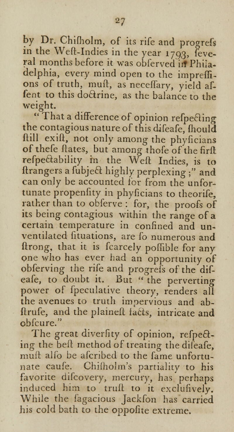 by Dr. Chifholm, of its rife and progrefs in the Weft-Indies in the year 1793, feve- ral months before it was obferved irf Phila- delphia, every mind open to the impreffi- ons of truth, muft, as neceflary, yield af- fent to this do&rine, as the balance to the weight.  That a difference of opinion refpeeling the contagious nature of this difeafe, fhould flill exift, not only among the phyficians of thefe ftates, but among thofe of the firft refpe&ability rn the Weft Indies, is to ftrangers a fubjecl: highly perplexing ; and can only be accounted for from the unfor- tunate propenfity in phyficians to theorife, rather than to obferve : for, the proofs of its being contagious within the range of a certain temperature in confined and un- ventilated fituations, are fo numerous and ftrong, that it is fcarcely poftible for any one who has ever had an opportunity of obferving the rife and progrefs of the dif- eafe, to doubt it. But  the perverting power of fpeculative theory, renders all the avenues to truth impervious and ab- ftrufe, and the plaineft fa£ts, intricate and obfcure. The great diverfity of opinion, refpecl:- ing the beft method of treating the difeafe, muft alfo be afcribed to the fame unfortu- nate caufe. Chilholm's partiality to his favorite difcovery, mercury, has perhaps induced him to truft to it exclufively. While the fagacious Jackfon has carried his cold bath to the oppofite extreme.