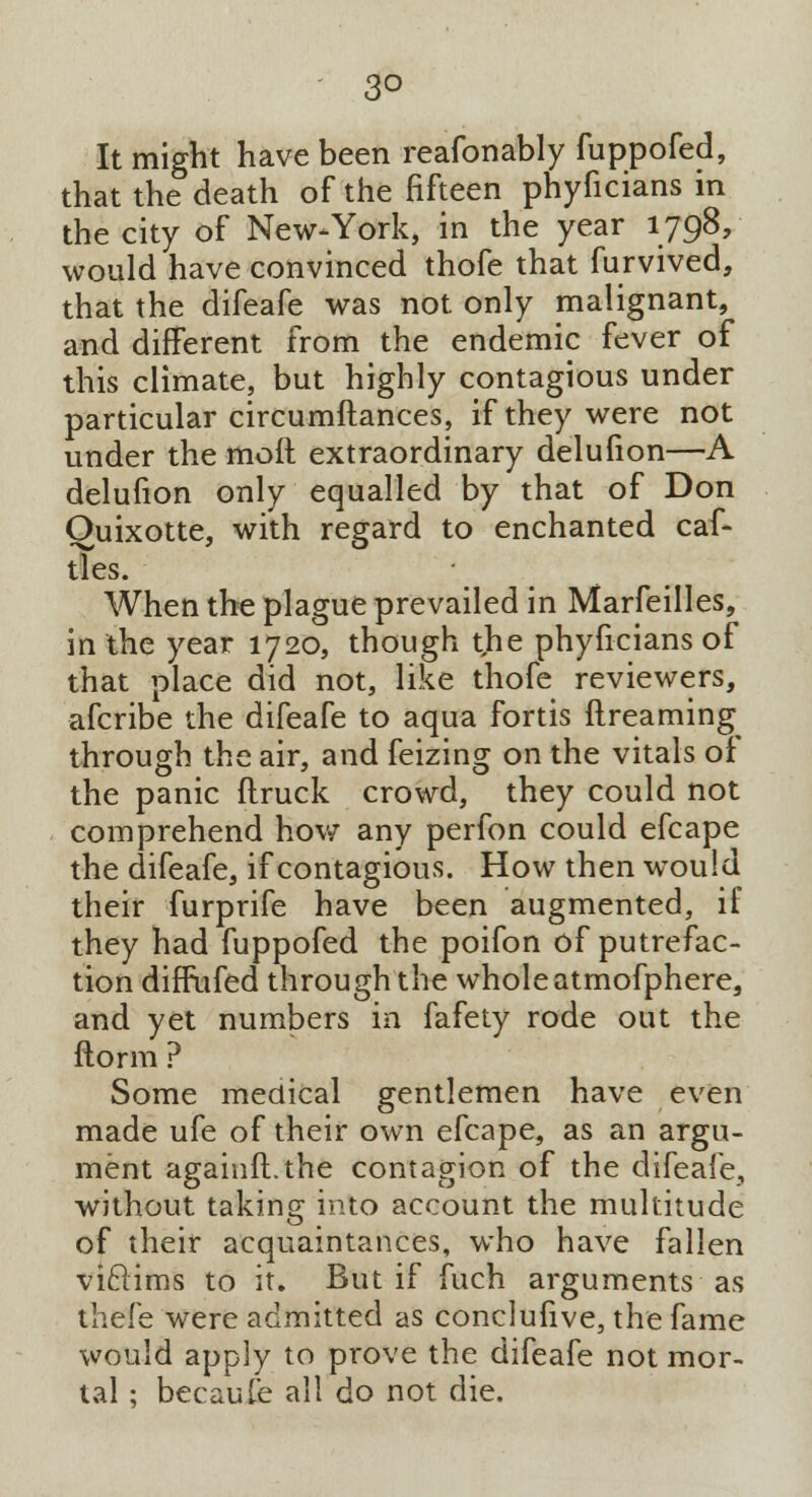 3° It might have been reafonably fuppofed, that the death of the fifteen phyficians in the city of New-York, in the year 1798, would have convinced thofe that furvived, that the difeafe was not only malignant, and different from the endemic fever of this climate, but highly contagious under particular circumftances, if they were not under the molt extraordinary delufion—A delufion only equalled by that of Don Quixotte, with regard to enchanted caf- tles. When the plague prevailed in Marfeilles, in the year 1720, though the phyficians of that place did not, like thofe reviewers, afcribe the difeafe to aqua fortis ftreaming through the air, and feizing on the vitals of the panic flruck crowd, they could not comprehend how any perfon could efcape the difeafe, if contagious. How then would their furprife have been augmented, if they had fuppofed the poifon of putrefac- tion diffufed through the whole atmofphere, and yet numbers in fafety rode out the ftorm ? Some medical gentlemen have even made ufe of their own efcape, as an argu- ment againft.the contagion of the difeafe, without taking into account the multitude of their acquaintances, who have fallen viclims to it. But if fuch arguments as thefe were admitted as conclufive, the fame would apply to prove the difeafe not mor- tal ; becaufe all do not die.