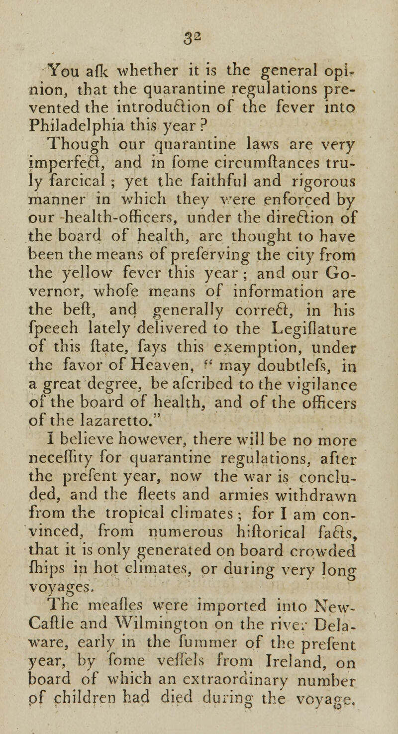 You afk whether it is the general opi- nion, that the quarantine regulations pre- vented the introduction of the fever into Philadelphia this year ? Though our quarantine laws are very imperfect, and in fome circumftances tru- ly farcical ; yet the faithful and rigorous manner in which they were enforced by our -health-officers, under the direction of the board of health, are thought to have been the means of preferving the city from the yellow fever this year ; and our Go- vernor, whofe means of information are the beft, and generally correct, in his fpeech lately delivered to the Legiflature of this date, fays this exemption, under the favor of Heaven,  may doubtlefs, in a great degree, be afcribed to the vigilance of the board of health, and of the officers of the lazaretto. I believe however, there will be no more neceffity for quarantine regulations, after the prefent year, now the war is conclu- ded, and the fleets and armies withdrawn from the tropical climates; for I am con- vinced, from numerous hiftorical facts, that it is only generated on board crowded (hips in hot climates, or during very long voyages. The mealies were imported into New- Caflle and Wilmington on the river Dela- ware, early in the fummer of the prefent year, by fome veflels from Ireland, on board of which an extraordinary number of children had died during the vovape.