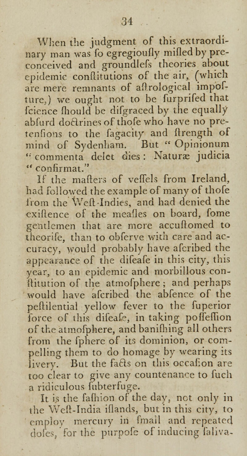 When the judgment of this extraordi- nary man was fo egregioufly milled by pre- conceived and groundlefs theories about epidemic conftitutions of the air, (which are mere remnants of aftrological impof- turej we ought not to be furprifed that fcience mould be difgraced by the equally abfurd doclrines of thofe who have no pre- tenfions to the fagacity and ftrength of mind of Sydenham. But  Opinionum '*' commenta delet dies : Naturae judicia  confirmat. If the mailers of veffels from Ireland, had followed the example of many of thofe from the Weft-Indies, and had denied the exiftence of the mealies on board, fome gentlemen that are more accuftomed to theorife, than to obferve with care and ac- curacy, would probably have afcribed the appearance of the difeafe in this city, this year, to an epidemic and morbillous con- stitution of the atmofphere ; and perhaps would have afcribed the abfence of the peftilential yellow fever to the fuperior force of this difeafe, in taking pofTefTion of the atmofphere, andbanifhing all others from the fphere of its dominion, or com- pelling them to do homage by wearing its livery. But the facls on this occafion are too clear to give any countenance to fuch a ridiculous fubterfuge. It is the fafhion of the day, net only in the Weft-India iflands, but in this city, to employ mercury in fmail and repeated cjofes. for the purpofe of inducing faliva-