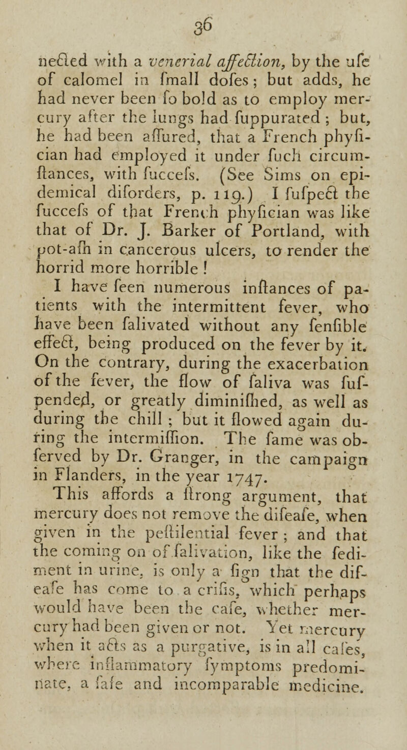 necled with a venerial affection, by the ufe of calomel in fmall dofes; but adds, he had never been fo bold as to employ mer- cury after the lungs had fuppurated ; but, he had been affured, that a French phyfi- cian had employed it under fuch circum- flances, with fuccefs. (See Sims on epi- demical diforders, p. 119.) I fufpecl; the fuccefs of that French phyfician was like that of Dr. J. Barker of Portland, with pot-am in cancerous ulcers, to render the horrid more horrible ! I have [een numerous instances of pa- tients with the intermittent fever, who have been falivated without any fenfible effect, being produced on the fever by it. On the contrary, during the exacerbation of the fever, the flow of faliva was fuf- pended, or greatly diminifhed, as well as during the chill ; but it flowed again du- ring the intermiffion. The fame was ob- served by Dr. Granger, in the campaign in Flanders, in the year 1747. This affords a flrong argument, that mercury does not remove the difeafe, when given in the pedilential fever ; and that the coming on of falivation, like the fedi- ment in urine, is only a fign that the dif- eafe has come to a crifis, which perhaps would have been the cafe, whether mer- cury had been given or not. Yet mercury when it acls as a purgative, is in all cafes', where inflammatory fymptoms predomi- nate, a fare and incomparable medicine.