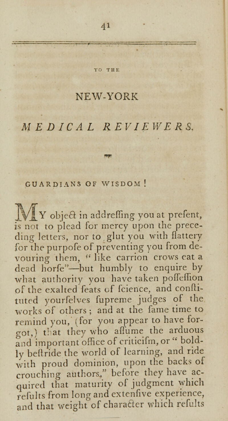 NEW-YORK MEDICAL REVIEWERS. GUARDIANS OF WISDOM ! .jlVJL Y ob]eR in addrefling you at prefent, is not to plead for mercy upon the prece- ding letters, nor to glut you with flattery for the purpofe of preventing you from de- vouring them, <: like carrion crows eat a dead horfe—but humbly to enquire by what authority you have taken pofiTeffion of the exalted feats of fcience, and confti- tuted yourfelves fupreme judges of the works of others ; and at the fame time to remind you, (for you appear to have for- got, ^ that they who aflume the arduous and important office of criticifm, or  bold- ly beftride the world of learning, and ride with proud dominion, upon the backs of crouching authors, before they have ac- quired that maturity of judgment which refults from long and extenfive experience, and that weight of character which refults