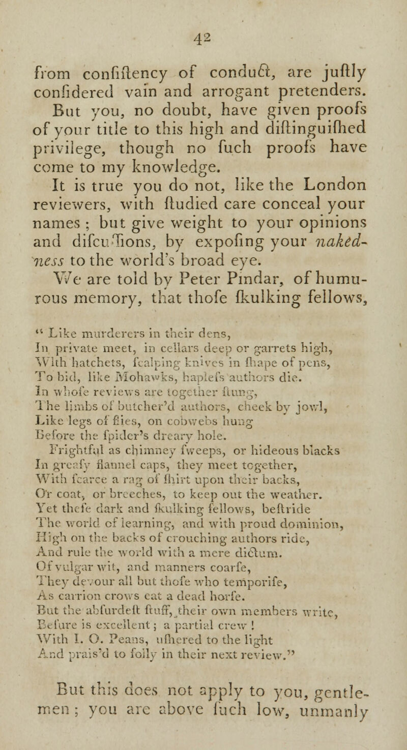 from confiftency of conduct, are juftly considered vain and arrogant pretenders. But you, no doubt, have given proofs of your title to this high and diftinguifhed privilege, though no fuch proofs have come to my knowledge. It is true you do not, like the London reviewers, with fludied care conceal your names ; but give weight to your opinions and difcuTions, by expofing your naked- ness to the world's broad eye. We are told by Peter Pindar, of humu- rous memory, that thofe fkulking fellows,  Like murderers in their dens, In private meet, in cellars dee]) or garrets high, With hatchets, fcalping knives in fhape of pens, To bid, like Mohawks, haplefs authors die. In whole reviews are together ftung, The limbs of butcher'd authors, cheek by jowl, Like legs of flies, on cobwebs hung Before the fpider's dreary hole. Frightful as chimney fweeps, or hideous blacks In greafy flannel caps, they meet together, With fcarce a rag of Ihirt upon their backs, O'r coatj or breeches, to keep out the weather. Yet thefe dark and fkulking fellows, beftride The world of learning, and with proud dominion, High on the backs of crouching authors ride, And rule the world with a mere dielum. Of vulgar wit, and manners coarfe, They devour all but thofe who temporife, As carrion crows eat a dead horfe. But the abfurdeft ftufr,their own members write, Tt fare is excellent; a partial crew ! With I. O. Peans, ufhered to the light And praised to folly in their next review. But this does not apply to you, gentle- men ; you are above fuch low, unmanly