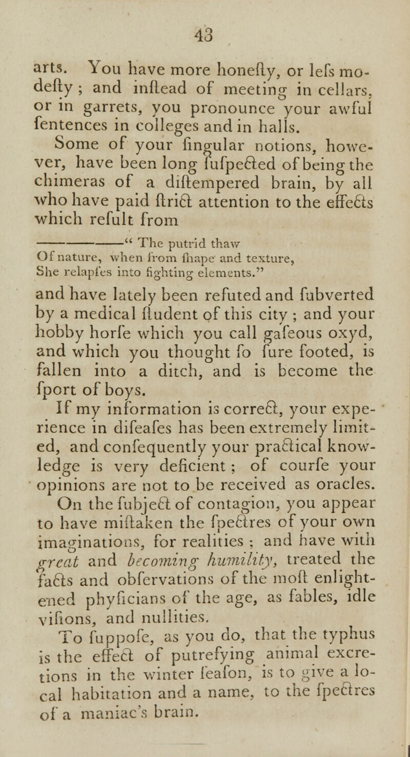 arts. You have more honefty, or lefs mo- defty ; and inflead of meeting in cellars. or in garrets, you pronounce your awful fentences in colleges and in halls. Some of your lingular notions, howe- ver, have been long fufpecled of being the chimeras of a diftempered brain, by all who have paid Ariel: attention to the effe&s which refult from - The putrid thaw Of nature, when from fhape and texture, She relapfes into fighting elements. and have lately been refuted and fubverted by a medical rfudent of this city ; and your hobby horfe which you call gafeous oxyd, and which you thought fo fure footed, is fallen into a ditch, and is become the fport of boys. If my information is correcl, your expe- rience in difeafes has been extremely limit- ed, and confequently your practical know- ledge is very deficient; of courfe your opinions are not to be received as oracles. On the fubjecl; of contagion, you appear to have miftaken the fpetTres of your own imaginations, for realities ; and have with great and becoming humility, treated the facls and obfervations of the mod enlight- ened phyficians of the age, as fables, idle vifions, and nullities. To fuppofe, as you do, that the typhus is the effecl: of putrefying animal excre- tions in the winter feafon, is to give a lo- cal habitation and a name, to the fpe&res of a maniac's brain.