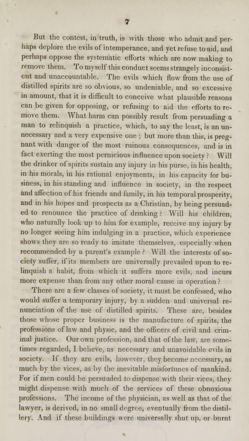 But the contest, in truth, is with those who admit and per- haps deplore the evils of intemperance, and yet refuse to aid, and perhaps oppose the systematic efforts which are now making to remove them. To myself this conduct seems strangely inconsist- ent and unaccountable. The evils which flow from the use of distilled spirits are so obvious, so undeniable, and so excessive in amount, that it is difficult to conceive what plausible reasons can be given for opposing, or refusing to aid the efforts to re- move them. What harm can possibly result from persuading a man to relinquish a practice, which, to say the least, is an un- necessary and a very expensive one ; but more than this, is preg- nant with danger of the most ruinous consequences, and is in fact exerting the most pernicious influence upon society ? Will the drinker of spirits sustain any injury in his purse, in his health, in his morals, in his rational enjoyments, in his capacity for bu- siness, in his standing and influence in society, in the respect and affection of his friends and family, in his temporal prosperity, and in his hopes and prospects as a Christian, by being persuad- ed to renounce the practice of drinking ? Will his children, who naturally look up to him for example, receive any injury by no longer seeing him indulging in a practice, which experience shows they are so ready to imitate themselves, especially when recommended by a parent's example ? Will the interests of so- ciety suffer, if its members are universally prevailed upon to re- linquish a habit, from which it suffers more evils, and incurs more expense than from any other moral cause in operation ? There are a few classes of society, it must be confessed, who would suffer a temporary injury, by a sudden and universal re- nunciation of the use of distilled spirits. These are, besides those whose proper business is the manufacture of spirits, the professions of law and physic, and the officers of civil and crim- inal justice. Our own profession, and that of the law, are some- times regarded, I believe, as necessary and unavoidable evils in society. If they are evils, however, they become necessary, as much by the vices, as by the inevitable misfortunes of mankind. For if men could be persuaded to dispense with their vices, they might dispense with much of the services of these obnoxious professions. The income of the physician, as well as that of the lawyer, is derived, in no small degree, eventually from the distil- lery. And if these buildings were universally shut up, or burnt