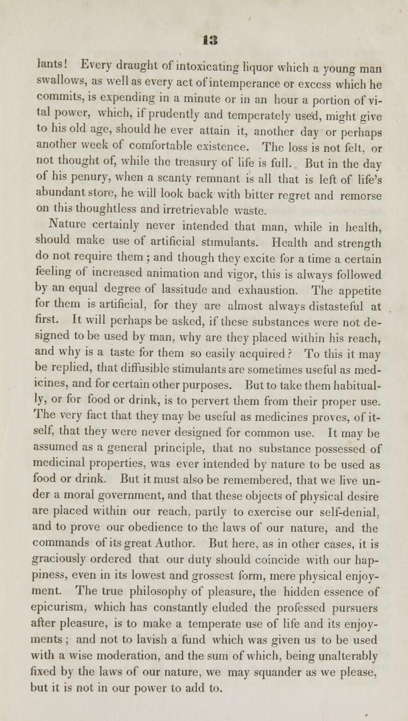 lants! Every draught of intoxicating liquor which a young man swallows, as well as every act of intemperance or excess which he commits, is expending in a minute or in an hour a portion of vi- tal power, which, if prudently and temperately used, might give to his old age, should he ever attain it, another day or perhaps another week of comfortable existence. The loss is not felt, or not thought of, while the treasury of life is full. But in the day of his penury, when a scanty remnant is all that is left of life's abundant store, he will look back with bitter regret and remorse on this thoughtless and irretrievable waste. Nature certainly never intended that man, while in health, should make use of artificial stimulants. Health and strength do not require them ; and though they excite for a time a certain feeling of increased animation and vigor, this is always followed by an equal degree of lassitude and exhaustion. The appetite for them is artificial, for they are almost always distasteful at first. It will perhaps be asked, if these substances were not de- signed to be used by man, why are they placed within his reach, and why is a taste for them so easily acquired ? To this it may be replied, that diffusible stimulants are sometimes useful as med- icines, and for certain other purposes. But to take them habitual- ly, or for food or drink, is to pervert them from their proper use. The very fact that they may be useful as medicines proves, of it- self, that they were never designed for common use. It may be assumed as a general principle, that no substance possessed of medicinal properties, was ever intended by nature to be used as food or drink. But it must also be remembered, that we live un- der a moral government, and that these objects of physical desire are placed within our reach, partly to exercise our self-denial, and to prove our obedience to the laws of our nature, and the commands of its great Author. But here, as in other cases, it is graciously ordered that our duty should coincide with our hap- piness, even in its lowest and grossest form, mere physical enjoy- ment. The true philosophy of pleasure, the hidden essence of epicurism, which has constantly eluded the professed pursuers after pleasure, is to make a temperate use of life and its enjoy- ments ; and not to lavish a fund which was given us to be used with a wise moderation, and the sum of which, being unalterably fixed by the laws of our nature, we may squander as we please, but it is not in our power to add to.