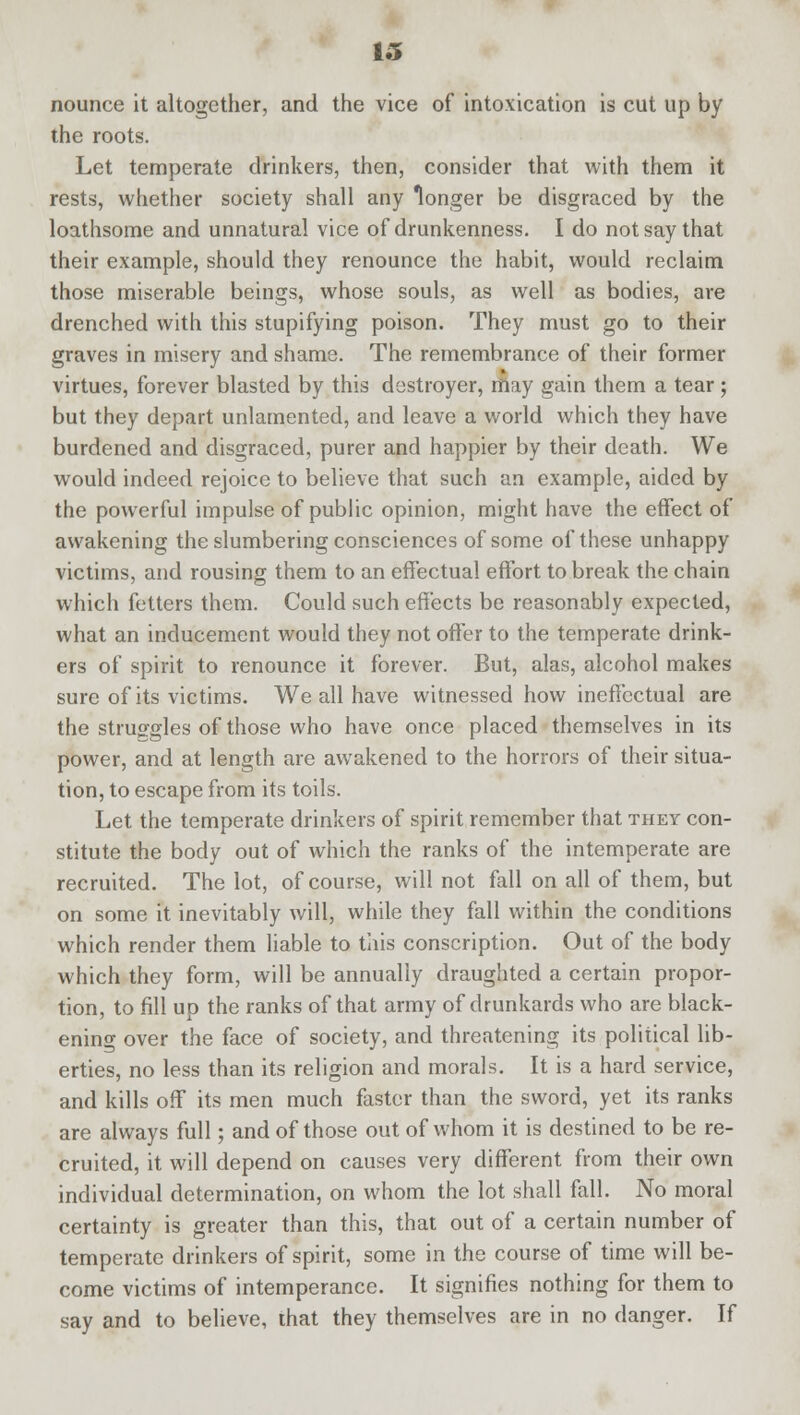 nounce it altogether, and the vice of intoxication is cut up by the roots. Let temperate drinkers, then, consider that with them it rests, whether society shall any longer be disgraced by the loathsome and unnatural vice of drunkenness. I do not say that their example, should they renounce the habit, would reclaim those miserable beings, whose souls, as well as bodies, are drenched with this stupifying poison. They must go to their graves in misery and shame. The remembrance of their former virtues, forever blasted by this destroyer, may gain them a tear; but they depart unlamented, and leave a world which they have burdened and disgraced, purer and happier by their death. We would indeed rejoice to believe that such an example, aided by the powerful impulse of public opinion, might have the effect of awakening the slumbering consciences of some of these unhappy victims, and rousing them to an effectual effort to break the chain which fetters them. Could such effects be reasonably expected, what an inducement would they not offer to the temperate drink- ers of spirit to renounce it forever. But, alas, alcohol makes sure of its victims. We all have witnessed how ineffectual are the struggles of those who have once placed themselves in its power, and at length are awakened to the horrors of their situa- tion, to escape from its toils. Let the temperate drinkers of spirit remember that they con- stitute the body out of which the ranks of the intemperate are recruited. The lot, of course, will not fall on all of them, but on some it inevitably will, while they fall within the conditions which render them liable to this conscription. Out of the body which they form, will be annually draughted a certain propor- tion, to fill up the ranks of that army of drunkards who are black- ening over the face of society, and threatening its political lib- erties, no less than its religion and morals. It is a hard service, and kills off its men much faster than the sword, yet its ranks are always full; and of those out of whom it is destined to be re- cruited, it will depend on causes very different from their own individual determination, on whom the lot shall fall. No moral certainty is greater than this, that out of a certain number of temperate drinkers of spirit, some in the course of time will be- come victims of intemperance. It signifies nothing for them to say and to believe, that they themselves are in no danger. If