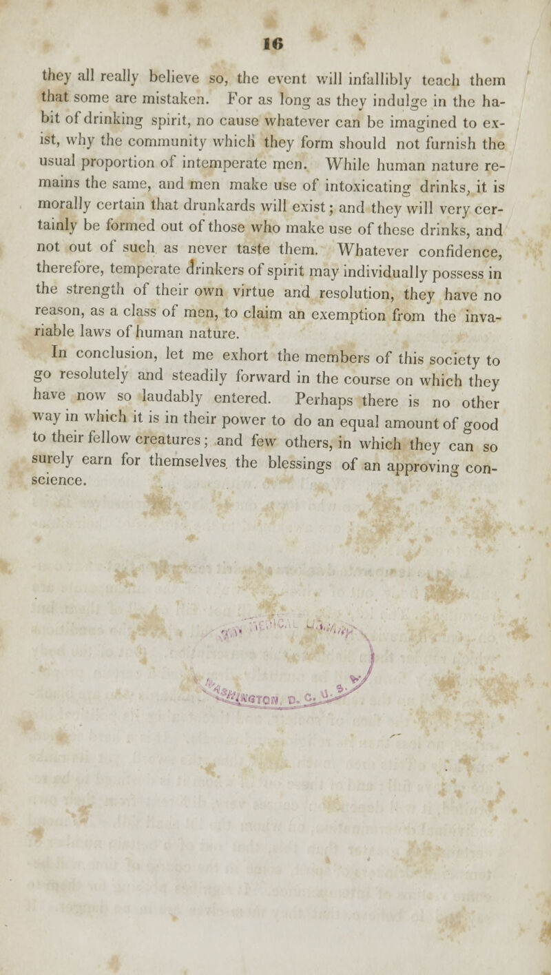 they all really believe so, the event will infallibly teach them that some are mistaken. For as long as they indulge in the ha- bit of drinking spirit, no cause whatever can be imagined to ex- ist, why the community which* they form should not furnish the usual proportion of intemperate men. While human nature re- mains the same, and men make use of intoxicating drinks, it is morally certain that drunkards will exist; and they will very cer- tainly be formed out of those who make use of these drinks, and not out of such as never taste them. Whatever confidence, therefore, temperate drinkers of spirit may individually possess in the strength of their own virtue and resolution, they have no reason, as a class of men, to claim an exemption from the inva- riable laws of human nature. In conclusion, let me exhort the members of this society to go resolutely and steadily forward in the course on which they have now so laudably entered. Perhaps there is no other way in which it is in their power to do an equal amount of good to their fellow creatures; and few others, in which they can so surely earn for themselves the blessings of an approving con- science.