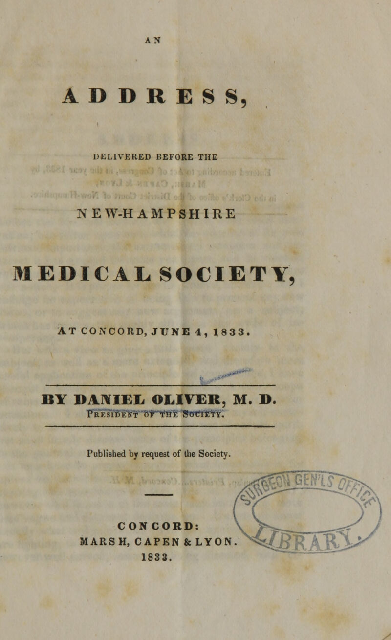 ADDRESS DELIVERED BEFORE THE NEW-HAMPSHIRE MEDICAL, SOCIETY, AT CON CORD, JUNE 4, 1833. BY DANIEL OLIVER, M. D. President of the Society. Published by request of die Society. CONCORD: M ARSH, CAPEN fcLYON.M^ 1833. y