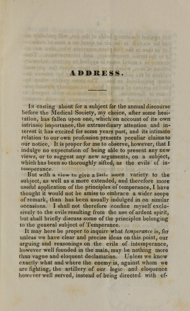 ADDRESS. In casting about for a subject for the annual discourse before the Medical Society, my choice, after some hesi- tation, has fallen upon one, which on account of its own intrinsic importance, the extraordinary attention and in- terest it has excited for some years past, and its intimate relation to our own profession presents peculiar claims to our notice. It is proper for me to observe, however, that I indulge no expectation of being able to present any new views, or to suggest any new arguments, on a subject, which has been so thoroughly sifted, as the evils of in- temperance. But mth a viow ta give a bttio more variety to the subject, as well as a more extended, and therefore more useful application of the principles of temperance, I have thought it would not be amiss to embrace a wider scope of remark, than has been usually indulged in on similar occasions. I shall not therefore confine myself exclu- sively to the evils resulting from the use of ardent spirit, but shall briefly discuss some of the principles belonging to the general subject of Temperance. It may here be proper to inquire what temperance is, for unless we have clear and precise ideas on this point, our arguing and reasonings on the evils of intemperance, however well founded in the main, may be nothing more than vague and eloquent declamation. Unless we know exactly what and where the enemy is, against whom we are fighting, the artillery of our logic and eloquence however well served, instead of being directed with ef-