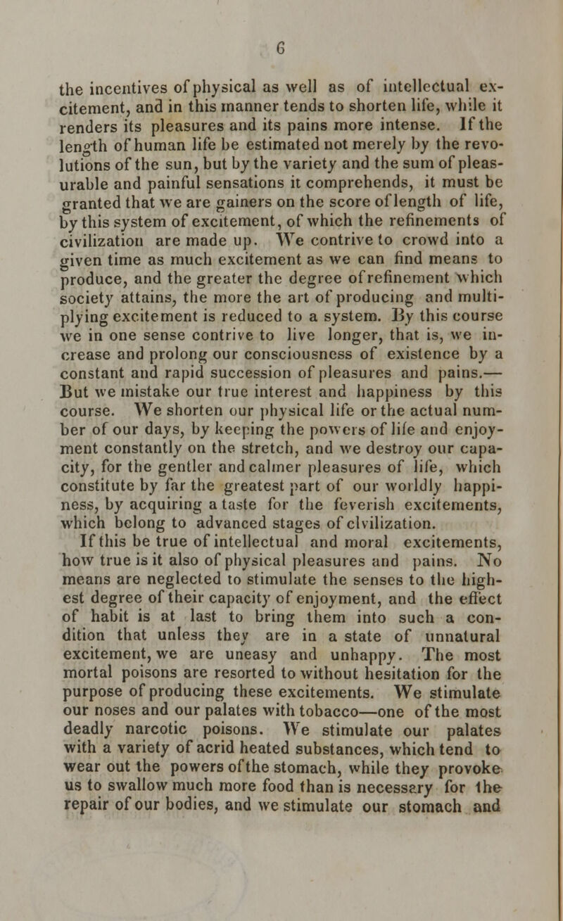 the incentives of physical as well as of intellectual ex- citement, and in this manner tends to shorten life, while it renders its pleasures and its pains more intense. If the length of human life he estimated not merely hy the revo- lutions of the sun, but by the variety and the sum of pleas- urable and painful sensations it comprehends, it must be granted that we are gainers on the score of length of life, by this system of excitement, of which the refinements of civilization are made up. We contrive to crowd into a given time as much excitement as we can find means to produce, and the greater the degree of refinement which society attains, the more the art of producing and multi- plying excitement is reduced to a system. I3y this course we in one sense contrive to live longer, that is, we in- crease and prolong our consciousness of existence by a constant and rapid succession of pleasures and pains.— But we mistake our true interest and happiness by this course. We shorten our physical life or the actual num- ber of our days, by keeping the powers of life and enjoy- ment constantly on the stretch, and we destroy our capa- city, for the gentler and calmer pleasures of life, which constitute by far the greatest part of our worldly happi- ness, by acquiring a taste for the feverish excitements, which belong to advanced stages of civilization. If this be true of intellectual and moral excitements, how true is it also of physical pleasures and pains. No means are neglected to stimulate the senses to the high- est degree of their capacity of enjoyment, and the effect of habit is at last to bring them into such a con- dition that unless they are in a state of unnatural excitement, we are uneasy and unhappy. The most mortal poisons are resorted to without hesitation for the purpose of producing these excitements. We stimulate our noses and our palates with tobacco—one of the most deadly narcotic poisons. We stimulate our palates with a variety of acrid heated substances, which tend to wear out the powers of the stomach, while they provoke us to swallow much more food than is necessary for 1he repair of our bodies, and we stimulate our stomach and