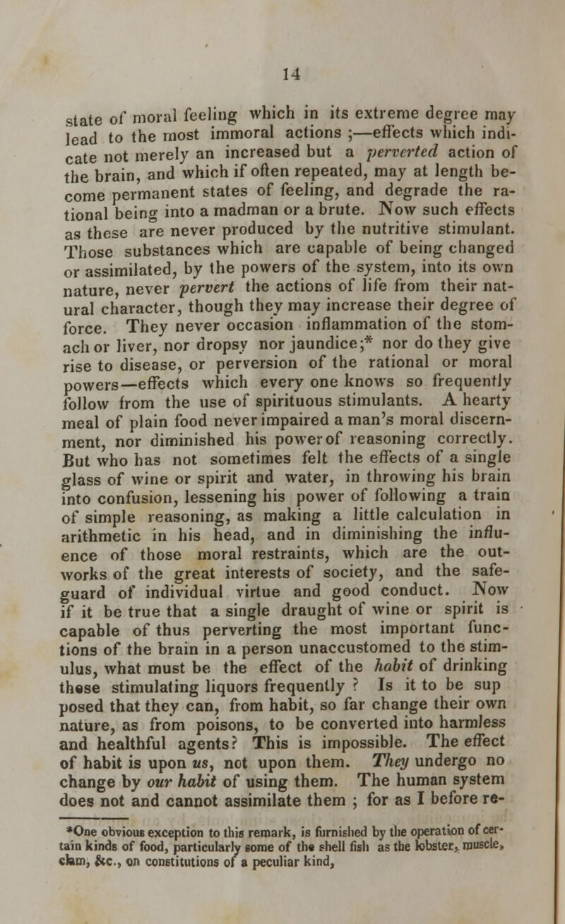 state of moral feeling which in its extreme degree may lead to the most immoral actions ;—effects which indi- cate not merely an increased but a perverted action of the brain and which if often repeated, may at length be- come permanent states of feeling, and degrade the ra- tional beinf into a madman or a brute. Now such effects as these are never produced by the nutritive stimulant. Those substances which are capable of being changed or assimilated, by the powers of the system, into its own nature never pervert the actions of life from their nat- ural character, though they may increase their degree of force. They never occasion inflammation of the stom- ach or liver, nor dropsy nor jaundice;* nor do they give rise to disease, or perversion of the rational or moral powers—effects which every one knows so frequently follow from the use of spirituous stimulants. A hearty meal of plain food never impaired a man's moral discern- ment, nor diminished his power of reasoning correctly. But who has not sometimes felt the effects of a single glass of wine or spirit and water, in throwing his brain into confusion, lessening his power of following a train of simple reasoning, as making a little calculation in arithmetic in his head, and in diminishing the influ- ence of those moral restraints, which are the out- works of the great interests of society, and the safe- guard of individual virtue and good conduct. Now if it be true that a single draught of wine or spirit is • capable of thus perverting the most important func- tions of the brain in a person unaccustomed to the stim- ulus, what must be the effect of the habit of drinking these stimulating liquors frequently ? Is it to be sup posed that they can, from habit, so far change their own nature, as from poisons, to be converted into harmless and healthful agents? This is impossible. The effect of habit is upon as, not upon them. They undergo no change by our habit of using them. The human system does not and cannot assimilate them ; for as I before re- *One obviouB exception to this remark, is furnished by the operation of cer- tain kinds of food, particularly some of the shell fish as the fobster, muscle, cJam, &c, on constitutions of a peculiar kind,