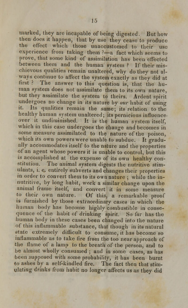 marked, they are incapable of being digested. But how then does it happen, that by use they cease to produce the effect which those unaccustomed to their use experience from taking them ?—a fact which seems to prove, that some kind of assimilation has been effected between them and the human system ? If their mis- chievous qualities remain unaltered, why do they not al- ways continue to affect the system exactly as they did at first ? The answer to this question is, that the hu- man system does not assimilate them to its own nature, but they assimilate the system to theirs. Ardent spirit undergoes no change in its nature by our habit of using it. Its qualities remain the same; its relation to the healthy human system unaltered; its pernicious influence over it undiminished. It is the human system itself, which in this case undergoes the change and becomes in some measure assimilated to the nature of the poison, which its own powers were unable to subdue. It gradu- ally accommodates itself to the nature and the properties of an agent whose powers it is unable to control, but this is accomplished at the expense of its own healthy con- stitution. The animal system digests the nutritive stim- ulants, i. e.. entirely subverts and changes their properties in order to convert them to its own nature ; while the in- nutritive, by long habit, work a similar change upon the animal frame itself, and convert it in some measure to their own nature. Of this, a remarkable proof is furnished by those extraordinary cases in which the human body has become highly combustible in conse- quence of the habit of drinking spirit. So far has the human body in these cases been changed into the nature of this inflammable substance, that though in its natural state extremely difficult to consume, it has become so inflammable as to take fire from the too near approach of the flame of a lamp to the breath of the person, and to be almost wholly consumed ; and in some cases, as has been supposed with some probability, it has been burnt to ashes by a self-kindled fire. The fact then that stim- ulating drinks from habit no longer affects us as they did
