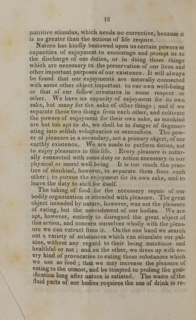 nutritive stimulus, which needs no corrective, because it is no greater than the actions of life require. Nature has kindly bestowed upon us certain powers or capacities of enjoyment to encourage and prompt us to the discharge of our duties, or in doing those things which are necessary to the preservation of our lives and other important purposes of our existence. It will always be found that our enjoyments are naturally connected with some other object important to our own well-beino- or that of our fellow creatures in some respect or other. We have no capacity of enjoyment for its own sake, but many for the sake of other things ; and if we separate these two things from each other, and cultivate the powers of enjoyment for their own sake, as mankind are but too apt to do, we shall be in danger of degener- ating into selfish voluptuaries or sensualists. The pow- er of pleasure is a secondary, not a primary object, of our earthly existence. We are made to perform duties, not to enjoy pleasures in this life. Every pleasure is natur- ally connected with some duty or action necessary to our physical or moral well being. It is too much the prac- tice of mankind, however, to separate them from each other ; to pursue the enjoyment for its own sake, and to leave the duty to shift for itself. The taking of' food for the necessary repair of our bodily organization is attended with pleasure. The great object intended by nature, however, was not the pleasure of eating, but the nourishment of our bodies. We are apt, however, entirely to disregard the great object of this action, and concern ourselves wholly with the pleas- ure we can extract from it. On the one hand we search out a variety of substances which can stimulate our pal- ates, without any regard to their being nutritious and healthful or not; and on the other, we dress up with ev- ery kind of provocative to eating those substances which we use as food ; that we may increase the pleasure of eating to the utmost, and be tempted to prolong the grat- ification long after nature is satiated. The waste of the fluid parts of our bodies requires the use of drink to re-