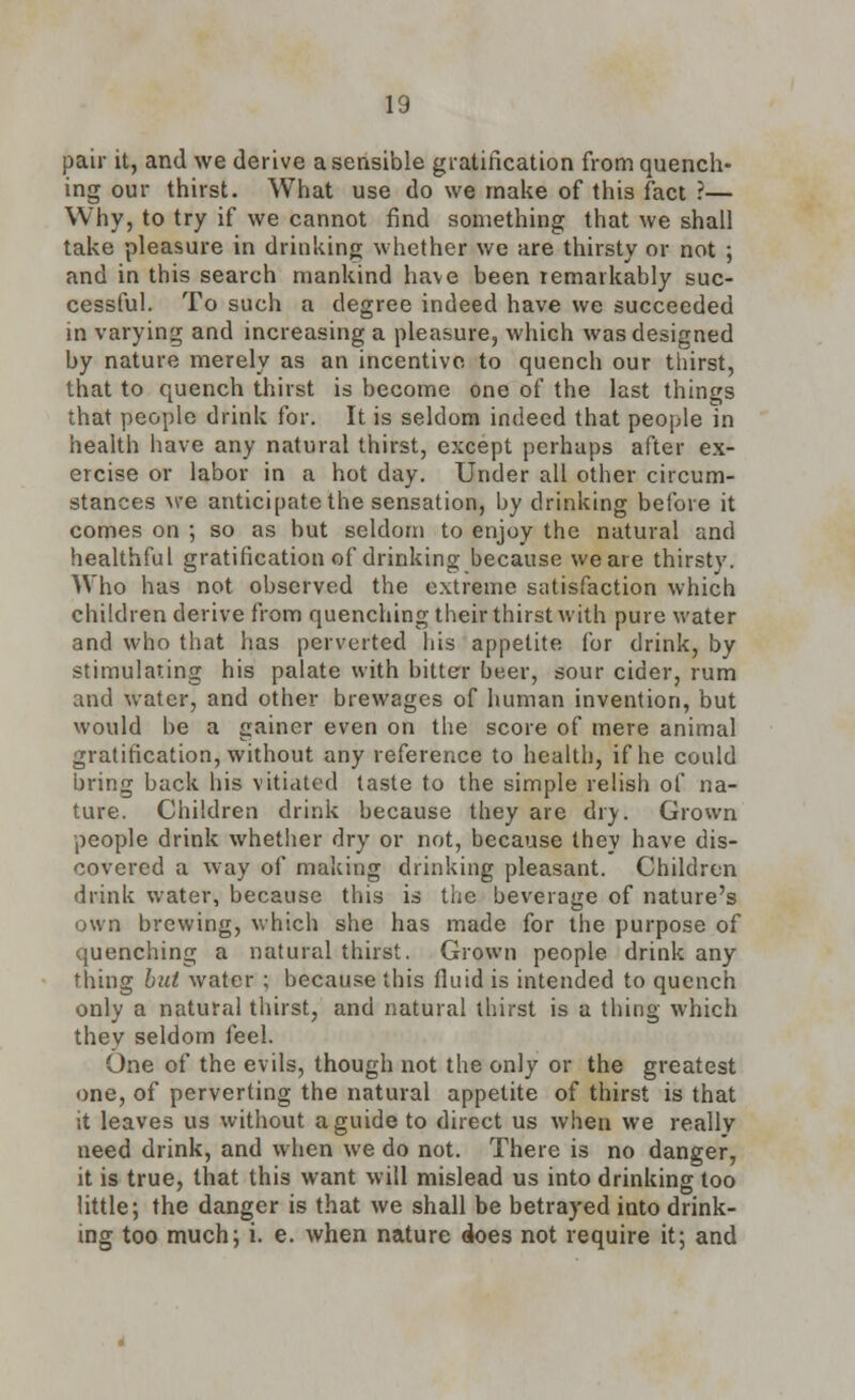 pair it, and we derive a sensible gratification from quench- ing our thirst. What use do we make of this fact ?— Why, to try if we cannot find something that we shall take pleasure in drinking whether we are thirsty or not ; and in this search mankind have been remarkably suc- cessful. To such a degree indeed have we succeeded in varying and increasing a pleasure, which was designed by nature merely as an incentive to quench our thirst, that to quench thirst is become one of the last things that people drink for. It is seldom indeed that people in health have any natural thirst, except perhaps after ex- ercise or labor in a hot day. Under all other circum- stances we anticipate the sensation, by drinking before it comes on ; so as but seldom to enjoy the natural and healthful gratification of drinking because we are thirsty. Who has not observed the extreme satisfaction which children derive from quenching their thirst with pure water and who that has perverted his appetite for drink, by stimulating his palate with bitter beer, sour cider, rum and water, and other brewages of human invention, but would be a gainer even on the score of mere animal gratification, without any reference to health, if he could bring back his vitiated taste to the simple relish of na- ture. Children drink because they are dry. Grown people drink whether dry or not, because they have dis- covered a way of making drinking pleasant. Children drink water, because this is the beverage of nature's own brewing, which she has made for the purpose of quenching a natural thirst. Grown people drink any thing but water ; because this fluid is intended to quench only a natural thirst, and natural thirst is a thing which they seldom feel. One of the evils, though not the only or the greatest one, of perverting the natural appetite of thirst is that it leaves us without a guide to direct us when we really need drink, and when we do not. There is no danger, it is true, that this want will mislead us into drinking too little; the danger is that we shall be betrayed into drink- ing too much; i. e. when nature does not require it; and