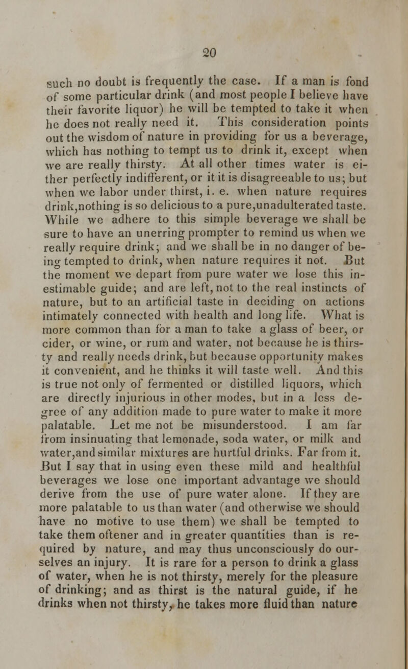 such no doubt is frequently the case. If a man is fond of some particular drink (and most people I believe have their favorite liquor) he will be tempted to take it when he does not really need it. This consideration points out the wisdom of nature in providing for us a beverage, which has nothing to tempt us to drink it, except when we are really thirsty. At all other times water is ei- ther perfectly indifferent, or it it is disagreeable to us; but when we labor under thirst, i. e. when nature requires drink,nothing is so delicious to a pure,unadulterated taste. While we adhere to this simple beverage we shall be sure to have an unerring prompter to remind us when we really require drink; and we shall be in no danger of be- ino- tempted to drink, when nature requires it not. JBut the moment we depart from pure water we lose this in- estimable guide; and are left, not to the real instincts of nature, but to an artificial taste in deciding on actions intimately connected with health and long life. What is more common than for a man to take a glass of beer, or cider, or wine, or rum and water, not because he is thirs- ty and really needs drink, but because opportunity makes it convenient, and he thinks it will taste well. And this is true not only of fermented or distilled liquors, which are directly injurious in other modes, but in a less de- gree of any addition made to pure water to make it more palatable. Let me not be misunderstood. I am far from insinuating that lemonade, soda water, or milk and water,and similar mixtures are hurtful drinks. Far from it. But I say that in using even these mild and healthful beverages we lose one important advantage we should derive from the use of pure water alone. If they are more palatable to us than water (and otherwise we should have no motive to use them) we shall be tempted to take them oftener and in greater quantities than is re- quired by nature, and may thus unconsciously do our- selves an injury. It is rare for a person to drink a glass of water, when he is not thirsty, merely for the pleasure of drinking; and as thirst is the natural guide, if he drinks when not thirsty, he takes more fluid than nature