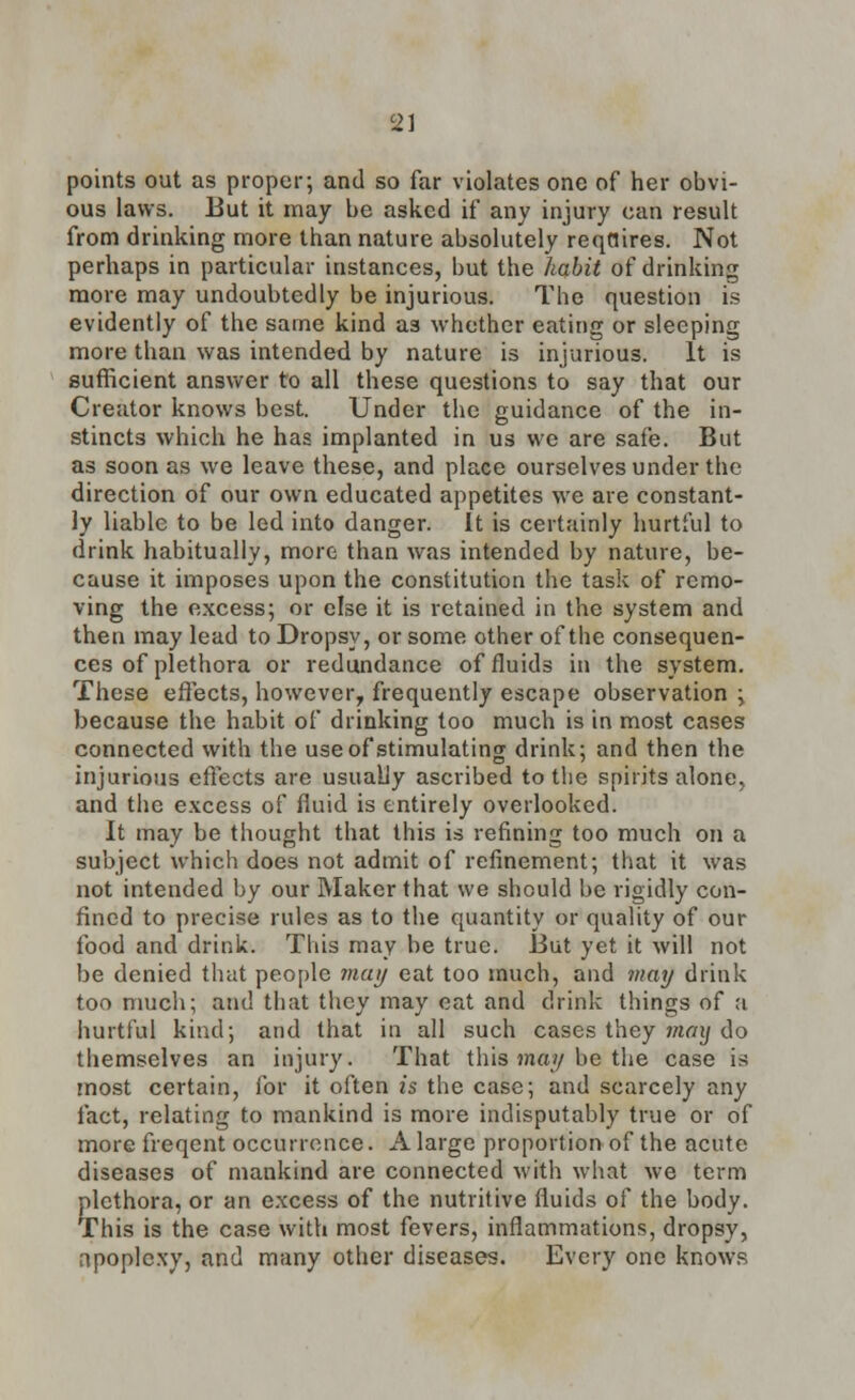 81 points out as proper-, and so far violates one of her obvi- ous laws. But it may be asked if any injury can result from drinking more than nature absolutely reqnires. Not perhaps in particular instances, but the habit of drinking more may undoubtedly be injurious. The question is evidently of the same kind a3 whether eating or sleeping more than was intended by nature is injurious. It is sufficient answer to all these questions to say that our Creator knows best. Under the guidance of the in- stincts which he has implanted in us we are safe. But as soon as we leave these, and place ourselves under the direction of our own educated appetites we are constant- ly liable to be led into danger. It is certainly hurtful to drink habitually, more than was intended by nature, be- cause it imposes upon the constitution the task of remo- ving the excess; or else it is retained in the system and then may lead to Dropsy, or some other of the consequen- ces of plethora or redundance of fluids in the system. These effects, however, frequently escape observation ; because the habit of drinking too much is in most cases connected with the use of stimulating drink; and then the injurious effects are usually ascribed to the spirits alone, and the excess of fluid is entirely overlooked. It may be thought that this is refining too much on a subject which does not admit of refinement; that it was not intended by our Maker that we should be rigidly con- fined to precise rules as to the quantity or quality of our food and drink. This may be true. But yet it will not be denied that people may eat too much, and may drink too much; and that they may cat and drink things of a hurtful kind; and that in all such cases they may do themselves an injury. That this may be the case is most certain, for it often is the case; and scarcely any fact, relating to mankind is more indisputably true or of more freqent occurrence. A large proportion of the acute diseases of mankind are connected with what we term plethora, or an excess of the nutritive fluids of the body. This is the case with most fevers, inflammations, dropsy, apoplexy, and many other diseases. Every one knows