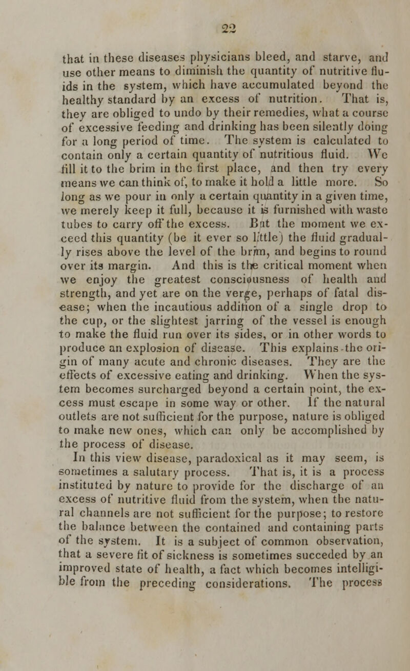 that in these diseases physicians bleed, and starve, and use other means to diminish the quantity of nutritive flu- ids in the system, which have accumulated beyond the healthy standard by an excess of nutrition. That is, they are obliged to undo by their remedies, what a course of excessive feeding and drinking has been silently doing for a long period of time. The system is calculated to contain only a certain quantity of nutritious fluid. Wc fill it to the brim in the first place, and then try every means we can think of, to make it hold a little more. So long as we pour iu only a certain quantity in a given time, we merely keep it full, because it is furnished with waste tubes to carry off the excess. Bat the moment we ex- ceed this quantity (be it ever so little) the fluid gradual- ly rises above the level of the brfm, and begins to round over its margin. And this is the critical moment when we enjoy the greatest consciousness of health and strength, and yet are on the verge, perhaps of fatal dis- ease; when the incautious addition of a single drop to the cup, or the slightest jarring of the vessel is enough to make the fluid run over its sides, or in other words to produce an explosion of disease. This explains-the ori- gin of many acute and chronic diseases. They are the effects of excessive eating and drinking. When the sys- tem becomes surcharged beyond a certain point, the ex- cess must escape in some way or other. If the natural outlets are not sufficient for the purpose, nature is obliged to make new ones, which can only be accomplished by the process of disease. In this view disease, paradoxical as it may seem, is sometimes a salutary process. That is, it is a process instituted by nature to provide for the discharge of an excess of nutritive fluid from the system, when the natu- ral channels are not sufficient for the purpose; to restore the balance between the contained and containing parts of the system. It is a subject of common observation, that a severe fit of sickness is sometimes succeded by an improved state of health, a fact which becomes intelligi- ble from the preceding considerations. The process