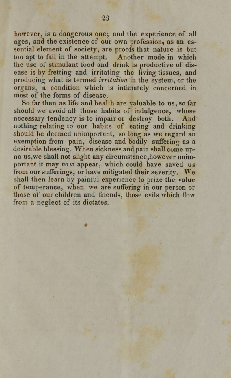 however, is a dangerous one; and the experience of all ages, and the existence of our own profession, as an es- sential element of society, are proofs that nature is but too apt to fail in the attempt. Another mode in which the use of stimulant food and drink is productive of dis- ease is by fretting and irritating the living tissues, and producing what is termed irritation in the system, or the organs, a condition which is intimately concerned in most of the forms of disease. So far then as life and health are valuable to us, so far should we avoid all those habits of indulgence, whose necessary tendency is to impair or destroy both. And nothing relating to our habits of eating and drinking should be deemed unimportant, so long as we regard an exemption from pain, disease and bodily suffering as a desirable blessing. When sickness and pain shall come up- no us,we shall not slight any circumstance,however unim- portant it may now appear, which could have saved us from our sufferings, or have mitigated their severity. We shall then learn by painful experience to prize the value of temperance, when we are suffering in our person or those of our children and friends, those evils which flow from a neglect of its dictates.