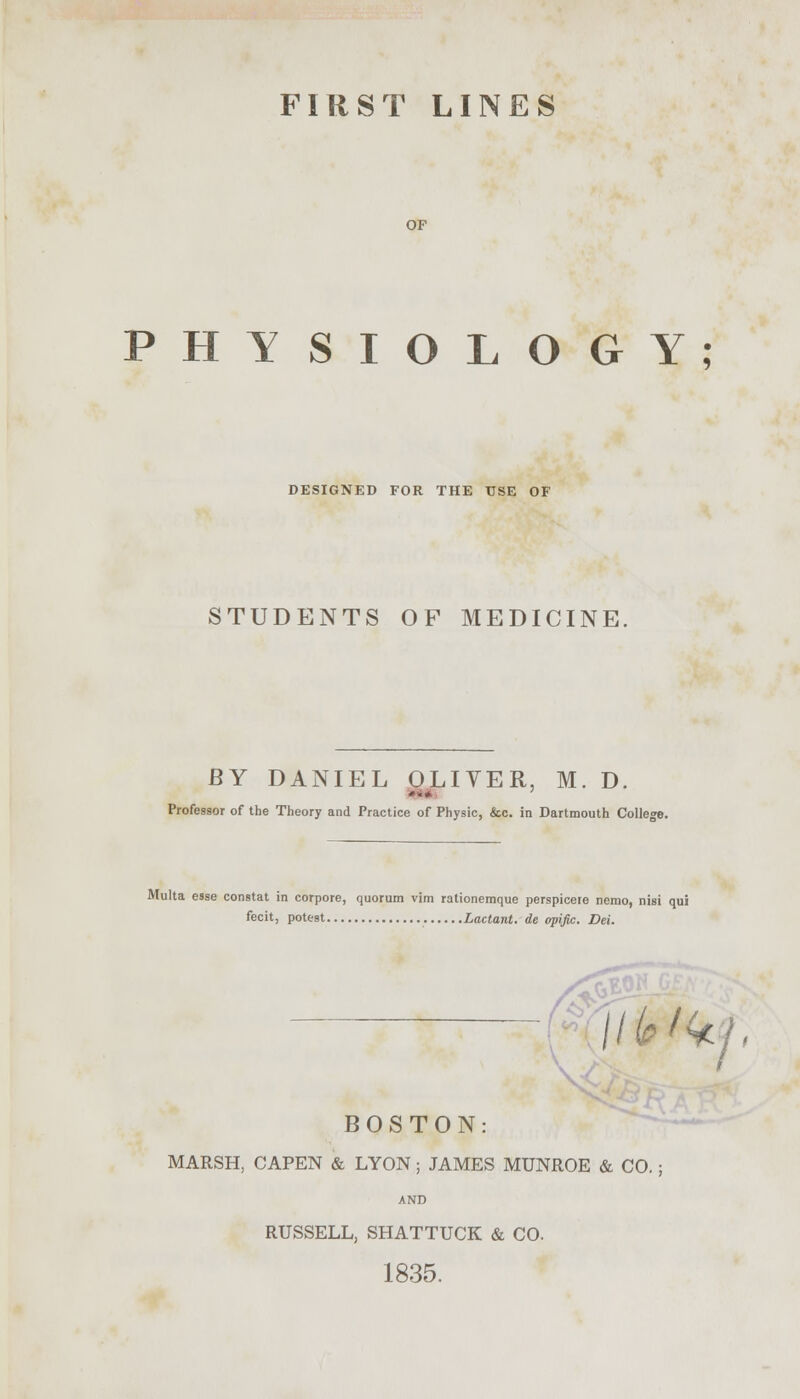 FIRST LINES OF PHYSIOLOGY; DESIGNED FOR THE USE OF STUDENTS OF MEDICINE. BY DANIEL OLIVER. M. D. Professor of the Theory and Practice of Physic, &c. in Dartmouth College. Multa esse constat in corpore, quorum vim rationemque perspicere nemo, nisi qui fecit, potest Lactant. de opific. Dei. \J Hlfilkj BOSTON: MARSH, CAPEN & LYON ; JAMES MUNROE & CO.; AND RUSSELL, SHATTUCK & CO. 1835.