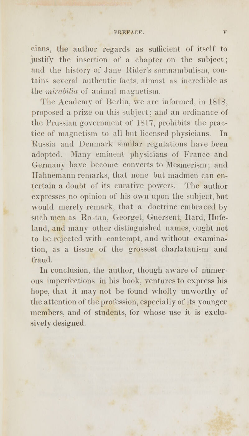 cians, the author regards as sufficient of itself to justify the insertion of a chapter on the subject; and the history of Jane Riders somnambulism, con- tains several authentic facts, almost as incredible as the mirabilia of animal magnetism. The Academy of Berlin, we are informed, in 1818, proposed a prize on this subject; and an ordinance of the Prussian government of 1817, prohibits the prac- tice of magnetism to all but licensed physicians. In Russia and Denmark similar regulations have been adopted. Many eminent physicians of France and Germany have become converts to Mesmerism; and Hahnemann remarks, that none but madmen can en- tertain a doubt of its curative powers. The author expresses,no opinion of his own upon the subject, but would merely remark, that a doctrine embraced by such men as Ro.stan, Georget, Guersent, Itard, Hufe- land, and many other distinguished names, ought not to be rejected with contempt, and without examina- tion, as a tissue of the grossest charlatanism and fraud. In conclusion, the author, though awrare of numer- ous imperfections in his book, ventures to express his hope, that it may not be found wholly unworthy of the attention of the profession, especially of its younger members, and of students, for whose use it is exclu- sively designed.