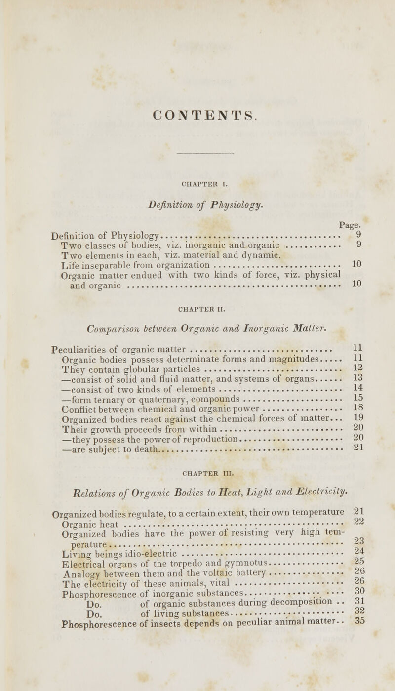 CONTENTS CHAPTER I. Definition of Physiology. Page. Definition of Physiology 9 Two classes of bodies, viz. inorganic and organic 9 Two elements in each, viz. material and dynamic. Life inseparable from organization 10 Organic matter endued with two kinds of force, viz. physical and organic 10 CHAPTER II. Comparison between Organic and Inorganic Mailer. Peculiarities of organic matter Organic bodies possess determinate forms and magnitudes 11 They contain globular particles 12 —consist of solid and fluid matter, and systems of organs 13 —consist of two kinds of elements 14 —form ternary or quaternary, compounds 15 Conflict between chemical and organic power 18 Organized bodies react against the chemical forces of matter... 19 Their growth proceeds from within 20 —they possess the power of reproduction 20 —are subject to death 21 CHAPTER III. Relations of Organic Bodies to Heat, Light and Electricity. Organized bodies regulate, to a certain extent, their own temperature 21 Organic heat -^ Organized bodies have the power of resisting very high tem- perature *•* Living beings idio-electric 24 Electrical organs of the torpedo and gymnotus 25 Analogy between them and the voltaic battery 26 The electricity of these animals, vital 26 Phosphorescence of inorganic substances • • 30 Do. of organic substances during decomposition .. 31 Do. of living substances % 32 Phosphorescence of insects depends on peculiar animal matter.. 35