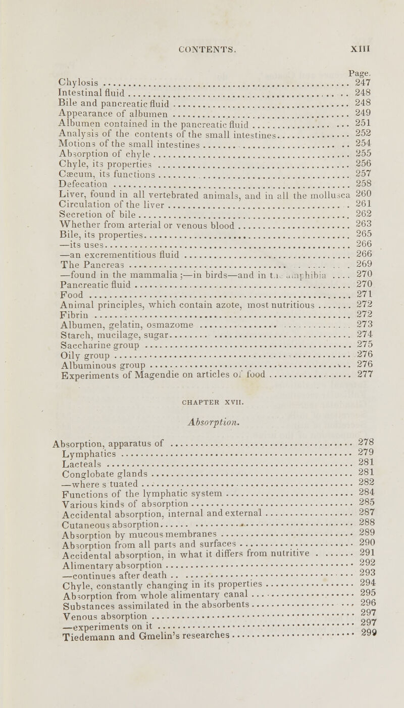 Page. Chylosis 247 Intestinal fluid 248 Bile and pancreatic fluid 248 Appearance of albumen 249 Albumen contained in the pancreatic fluid 251 Analysis of the contents of the small intestines 252 Motions of the small intestines 254 Absorption of chyle 255 Chyle, its properties 256 Caecum, its functions 257 Defecation 258 Liver, found in all vertebrated animals, and in all the mollusca 260 Circulation of the liver 261 Secretion of bile 262 Whether from arterial or venous blood 263 Bile, its properties 265 —its uses 266 —an excrementitious fluid 266 The Pancreas 269 —found in the mammalia ;—in birds—and in t.i. uinphibia .... 270 Pancreatic fluid 270 Food 271 Animal principles, which contain azote, most nutritious 272 Fibrin 272 Albumen, gelatin, osmazome . 273 Starch, mucilage, sugar 274 Saccharine group 275 Oily group 276 Albuminous group . . 276 Experiments of Magendie on articles of food 277 CHAPTER XVII. Absorption. Absorption, apparatus of 278 Lymphatics 279 Lacteals 281 Conglobate glands 281 —where s tuated 282 Functions of the lymphatic system 284 Various kinds of absorption 285 Accidental absorption, internal and external 287 Cutaneous absorption 288 Absorption by mucous membranes 289 Absorption from all parts and surfaces 290 Accidental absorption, in what it differs from nutritive 291 Alimentary absorption 292 —continues after death 93 Chyle, constantly changing in its properties 294 Absorption from whole alimentary canal 295 Substances assimilated in the absorbents 296 Venous absorption 297 —experiments on it gj Tiedemann and Gmehn's researches -*y*