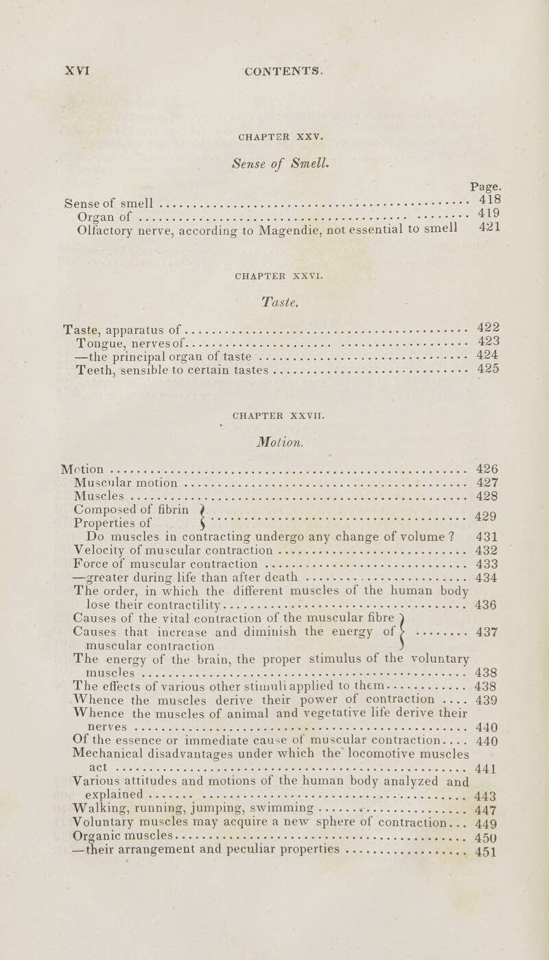 CHAPTER XXV. Sense of Smell. Page. Sense of smell 418 Organ of 419 Olfactory nerve, according to Magendie, not essential to smell 421 CHAPTER XXVI. Taste. Taste, apparatus of 422 Tongue, nerves of 423 —the principal organ of taste 424 Teeth, sensible to certain tastes 425 CHAPTER XXVII. Motion. Motion 426 Muscular motion 427 Muscles 428 Composed of fibrin } .pq Properties of \ Do muscles in contracting undergo any change of volume? 431 Velocity of muscular contraction 432 Force of muscular contraction 433 —greater during life than after death 434 The order, in which the different muscles of the human body lose their contractility 436 Causes of the vital contraction of the muscular fibre ^ Causes that increase and diminish the energy of > 437 muscular contraction ) The energy of the brain, the proper stimulus of the voluntary muscles 438 The effects of various other stimuli applied to them 438 Whence the muscles derive their power of contraction 439 Whence the muscles of animal and vegetative life derive their nerves 440 Of the essence or immediate cau-<e of muscular contraction.. .. 440 Mechanical disadvantages under which the locomotive muscles act 441 Various attitudes and motions of the human body analyzed and explained 443 Walking, running, jumping, swimming 447 Voluntary muscles may acquire a new sphere of contraction... 449 Organic muscles 45U —their arrangement and peculiar properties 451