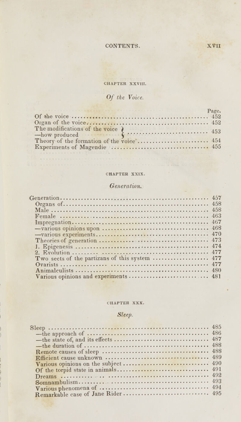CHAPTER XXVIII. Of the Voice. Page. Of the voice 452 Organ of the voice 452 The modifications of the voice i 450 —how produced $ Theory of the formation of the voice 454 Experiments of Magendie 455 CHAPTER XXIX. Generation. Generation 457 Organs of 458 Male 458 Female 463 Impregnation 467 —various opinions upon 468 —various experiments 470 Theories of generation 473 1. Epigenesis 474 2. Evolution 477 Two sects of the partizans of this system 477 Ovarists 477 Animalculists 480 Various opinions and experiments ... 481 CHAPTER XXX. Sleep. Sleep 485 —the approach of 486 —the state of, and its effects - 487 —the duration of 488 Remote causes of sleep 488 Efficient cause unknown 489 Various opinions on the subject 490 Of the torpid state in animals 491 Dreams 492 Somnambulism .-,. 493 Various phenomena of 494 Remarkable case of Jane Rider > • • • 495