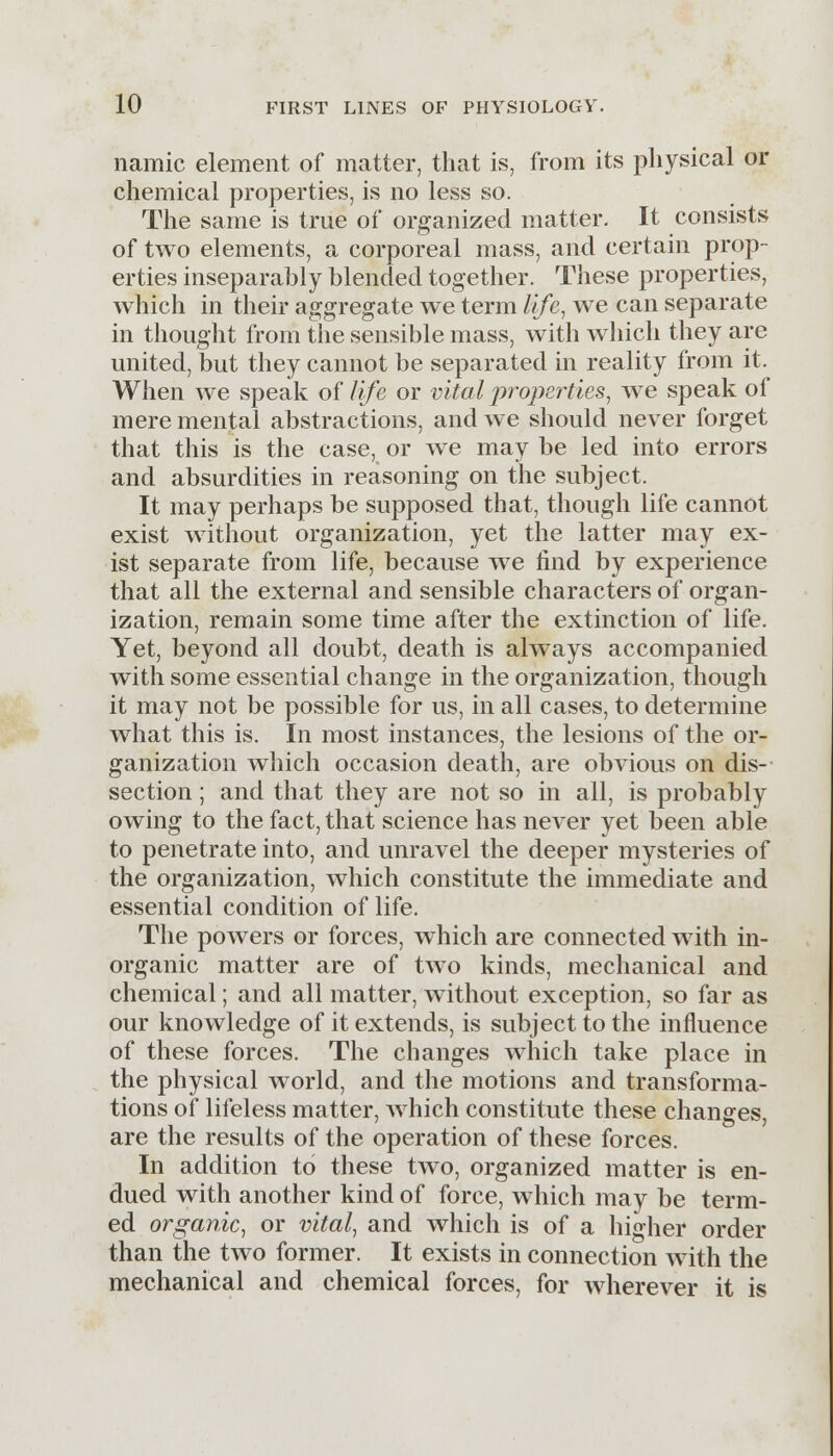 namic element of matter, that is, from its physical or chemical properties, is no less so. The same is true of organized matter. It consists of two elements, a corporeal mass, and certain prop- erties inseparably blended together. These properties, which in their aggregate we term life, we can separate in thought from the sensible mass, with which they are united, but they cannot be separated in reality from it. When we speak of life or vital properties, we speak of mere mental abstractions, and we should never forget that this is the case, or we may be led into errors and absurdities in reasoning on the subject. It may perhaps be supposed that, though life cannot exist without organization, yet the latter may ex- ist separate from life, because we find by experience that all the external and sensible characters of organ- ization, remain some time after the extinction of life. Yet, beyond all doubt, death is always accompanied with some essential change in the organization, though it may not be possible for us, in all cases, to determine what this is. In most instances, the lesions of the or- ganization which occasion death, are obvious on dis- section ; and that they are not so in all, is probably owing to the fact, that science has never yet been able to penetrate into, and unravel the deeper mysteries of the organization, which constitute the immediate and essential condition of life. The powers or forces, which are connected with in- organic matter are of two kinds, mechanical and chemical; and all matter, without exception, so far as our knowledge of it extends, is subject to the influence of these forces. The changes which take place in the physical world, and the motions and transforma- tions of lifeless matter, which constitute these changes, are the results of the operation of these forces. In addition to these two, organized matter is en- dued with another kind of force, which may be term- ed organic, or vital, and which is of a higher order than the two former. It exists in connection with the mechanical and chemical forces, for wherever it is