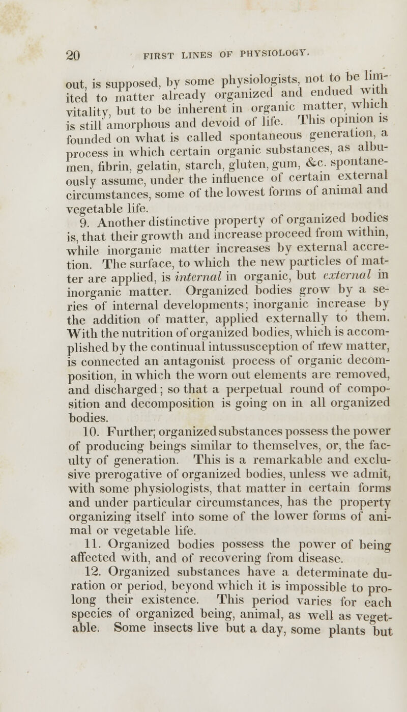 out, is supposed, by some physiologists not to be lim- ited to matter already organized and endued with vitality but to be inherent in organic matter, wnicn is still amorphous and devoid of life. This opinion is founded on what is called spontaneous generation, a process in which certain organic substances, as albu- men, fibrin, gelatin, starch, gluten, gum, &c. spontane- ously assume, under the influence of certain external circumstances, some of the lowest forms of animal and vegetable life. 9. Another distinctive property of organized bodies is, that their growth and increase proceed from within, while inorganic matter increases by external accre- tion. The surface, to which the new particles of mat- ter are applied, is internal in organic, but external in inorganic matter. Organized bodies grow by a se- ries of internal developments; inorganic increase by the addition of matter, applied externally to them. With the nutrition of organized bodies, which is accom- plished by the continual intussusception of n*ew matter, is connected an antagonist process of organic decom- position, in which the worn out elements are removed, and discharged; so that a perpetual round of compo- sition and decomposition is going on in all organized bodies. 10. Further; organized substances possess the power of producing beings similar to themselves, or, the fac- ulty of generation. This is a remarkable and exclu- sive prerogative of organized bodies, unless we admit, with some physiologists, that matter in certain forms and under particular circumstances, has the property organizing itself into some of the lower forms of ani- mal or vegetable life. 11. Organized bodies possess the power of being affected with, and of recovering from disease. 12. Organized substances have a determinate du- ration or period, beyond which it is impossible to pro- long their existence. This period varies for each species of organized being, animal, as well as veget- able. Some insects live but a day, some plants *but