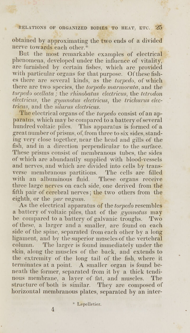 obtained by approximating the two ends of a divided nerve towards each other.* But the most remarkable examples of electrical phenomena, developed under the influence of vitality, are furnished by certain fishes, which are provided with particular organs for that purpose. Of these fish- es there are several kinds, as the torpedo, of which there are two species, the torpedo marmorata, and the torpedo ocellata; the rhinobatus electrlcus, the tetrodon electricus, the gipnnotus electrlcus, the trichurus elec- trlcus, and the silurus electricus. The electrical organs of the torpedo consist of an ap- paratus, which may be compared to a battery of several hundred voltaic piles. This apparatus is formed of a great number of prisms, of, from three to six sides, stand- ing very close together, near the head and gills of the fish, and in a direction perpendicular to the surface. These prisms consist of membranous tubes, the sides of which are abundantly supplied with blood-vessels and nerves, and which are divided into cells by trans- verse membranous partitions. The cells are filled with an albuminous fluid. These organs receive three large nerves on each side, one derived from the fifth pair of cerebral nerves; the two others from the eighth, or the par vagum. As the electrical apparatus of the torpedo resembles a battery of voltaic piles, that of the gymnotus may be compared to a battery of galvanic troughs. Two of these, a larger and a smaller, are found on each side of the spine, separated from each other by a long ligament, and by the superior muscles of the vertebral column. The larger is found immediately under the skin, along the muscles of the back, and extends to the extremity of the long tail of the fish, where it terminates at a point. A smaller organ is found be- neath the former, separated from it by a thick tendi- nous membrane, a layer of fat, and muscles. The structure of both is similar. They are composed of horizontal membranous plates, separated by an inter- * Lepelletier.