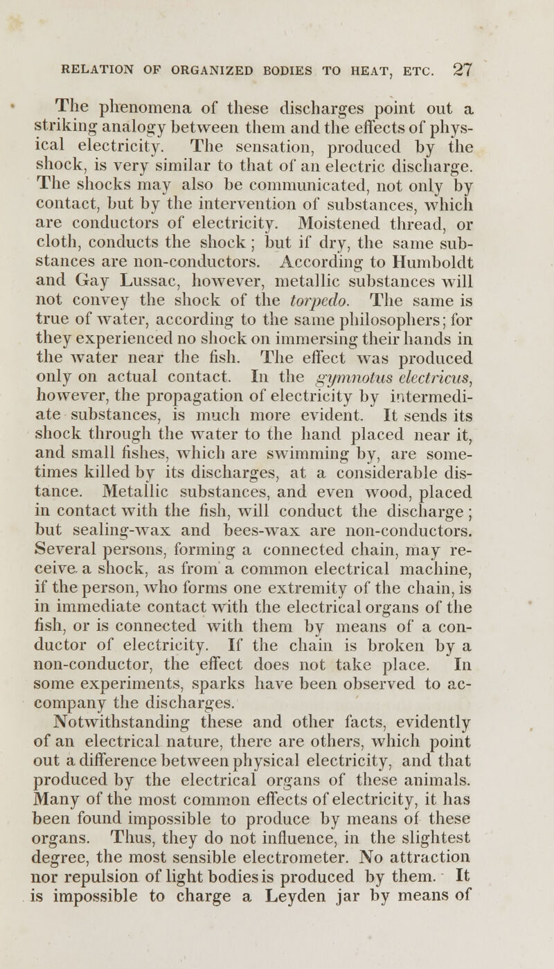 The phenomena of these discharges point out a striking analogy between them and the effects of phys- ical electricity. The sensation, produced by the shock, is very similar to that of an electric discharge. The shocks may also be communicated, not only by contact, but by the intervention of substances, which are conductors of electricity. Moistened thread, or cloth, conducts the shock ; but if dry, the same sub- stances are non-conductors. According to Humboldt and Gay Lussac, however, metallic substances will not convey the shock of the torpedo. The same is true of water, according to the same philosophers; for they experienced no shock on immersing their hands in the Avater near the fish. The effect was produced only on actual contact. In the gymnotus electricus, however, the propagation of electricity by intermedi- ate substances, is much more evident. It sends its shock through the water to the hand placed near it, and small fishes, which are swimming by, are some- times killed by its discharges, at a considerable dis- tance. Metallic substances, and even wood, placed in contact with the fish, will conduct the discharge; but sealing-wax and bees-wax are non-conductors. Several persons, forming a connected chain, may re- ceive a shock, as from a common electrical machine, if the person, who forms one extremity of the chain, is in immediate contact with the electrical organs of the fish, or is connected with them by means of a con- ductor of electricity. If the chain is broken by a non-conductor, the effect does not take place. In some experiments, .sparks have been observed to ac- company the discharges. Notwithstanding these and other facts, evidently of an electrical nature, there are others, which point out a difference between physical electricity, and that produced by the electrical organs of these animals. Many of the most common effects of electricity, it has been found impossible to produce by means of these organs. Thus, they do not influence, in the slightest degree, the most sensible electrometer. No attraction nor repulsion of light bodies is produced by them. It is impossible to charge a Leyden jar by means of