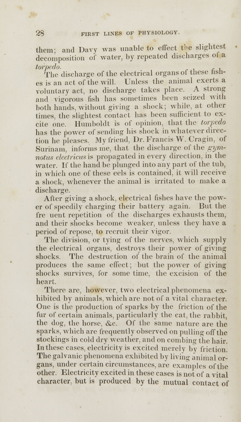 them; and Davy was unable to effect the slightest decomposition of water, by repeated discharges of a toVT)£,(xO. The discharge of the electrical organs of these fish- es is an act of the will. Unless the animal exerts a voluntary act, no discharge takes place. A strong and vigorous fish has sometimes been seized with both hands, without giving a shock; while, at other times, the slightest contact has been sufficient to ex- cite one. Humboldt is of opinion, that the torpedo has the power of sending his shock in whatever direc- tion he pleases. My friend, Dr. Francis W. Cragin, of Surinam, informs me, that the discharge of the gym- notus electricusis propagated in every direction, in the water. If the hand be plunged into any part of the tub, in which one of these eels is contained, it will receive a shock, whenever the animal is irritated to make a discharge. After giving a shock, electrical fishes have the pow- er of speedily charging their battery again. But the fire■ uent repetition of the discharges exhausts them, and their shocks become weaker, unless they have a period of repose, to recruit their vigor. The division, or tying of the nerves, which supply the electrical organs, destroys their power of giving shocks. The destruction of the brain of the animal produces the same effect; but the power of giving shocks survives, for some time, the excision of the heart. There are, however, two electrical phenomena ex- hibited by animals, which are not of a vital character. One is the production of sparks by the friction of the fur of certain animals, particularly the cat, the rabbit, the dog, the horse, &c. Of the same nature are the sparks, which are frequently observed on pulling off the stockings in cold dry weather, and on combing the hair. In these cases, electricity is excited merely by friction. The galvanic phenomena exhibited by living animal or- gans, under certain circumstances, are examples of the other. Electricity excited in these cases is not of a vital character, but is produced by the mutual contact of