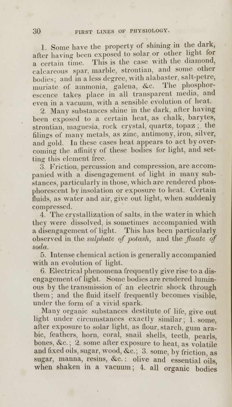 1. Some have the property of shining in the dark, after having been exposed to solar or other light for a certain time. This is the case with the diamond, calcareous spar, marble, strontian, and some other bodies; and in a less degree, with alabaster, salt-petre, muriate of ammonia, galena, &c. The phosphor- escence takes place in all transparent media, and even in a vacuum, with a sensible evolution of heat. 2. Many substances shine in the dark, after having been exposed to a certain heat, as chalk, barytes, strontian, magnesia, rock crystal, quartz, topaz ;, the filings of many metals, as zinc, antimony, iron, silver, and gold. In these cases heat appears to act by over- coming the affinity of these bodies for light, and set- ting this element free. 3. Friction, percussion and compression, are accom- panied with a disengagement of light in many sub- stances, particularly in those, which are rendered phos- phorescent by insolation or exposure to heat. Certain fluids, as water and air, give out light, when suddenly compressed. 4. The crystallization of salts, in the water in which they were dissolved, is sometimes accompanied with a disengagement of light. This has been particularly observed in the sulphate of ])otash, and the filiate of soda. 5. Intense chemical action is generally accompanied with an evolution of light. 6. Electrical phenomena frequently give rise to a dis- engagement of light. Some bodies are rendered lumin- ous by the transmission of an electric shock through them; and the fluid itself frequently becomes visible, under the form of a vivid spark. Many organic substances destitute of life, give out light under circumstances exactly similar; 1. some, after exposure to solar light, as flour, starch, gum ara- bic, feathers, horn, coral, snail shells, teeth, pearls, bones, &c.; 2. some after exposure to heat, as volatile and fixed oils, sugar, wood, &c.; 3. some, by friction, as sugar, manna, resins, &c.: olive and essential oils, when shaken in a vacuum; 4. all organic bodies