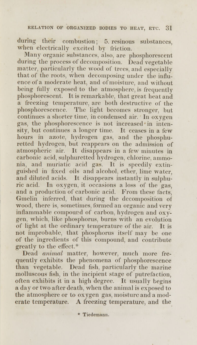 during their combustion; 5. resinous substances, when electrically excited by friction. Many organic substances, also, are phosphorescent during the process of decomposition. Dead vegetable matter, particularly the wood of trees, and especially that of the roots, when decomposing under the influ- ence of a moderate heat, and of moisture, and without being fully exposed to the atmosphere, is frequently phosphorescent. It is remarkable, that great heat and a freezing temperature, are both destructive of the phosphorescence. The light becomes stronger, but continues a shorter time, in condensed air.' In oxygen gas, the phosphorescence is not increased'in inten- sity, but continues a longer time. It ceases in a few hours in azote, hydrogen gas, and the phosphu- retted hydrogen, but reappears on the admission of atmospheric air. It disappears in a few minutes in carbonic acid, sulphuretted hydrogen, chlorine, ammo- nia, and muriatic acid gas. It is speedily extin- guished in fixed oils and alcohol, ether, lime water, and diluted acids. It disappears instantly in sulphu- ric acid. In oxygen, it occasions a loss of the gas, and a production of carbonic acid. From these facts, Gmelin inferred, that during the decomposition of wood, there is, sometimes, formed an organic and very inflammable compound of carbon, hydrogen and oxy- gen, which, like phosphorus, burns with an evolution of light at the ordinary temperature of the air. It is not improbable, that phosphorus itself may be one of the ingredients of this compound, and contribute greatly to the effect.* Dead animal matter, however, much more fre- quently exhibits the phenomena of phosphorescence than vegetable. Dead fish, particularly the marine molluscous fish, in the incipient stage of putrefaction, often exhibits it in a high degree. It usually begins a day or two after death, when the animal is exposed to the atmosphere or to oxygen gas, moisture and a mod- erate temperature. A freezing temperature, and the