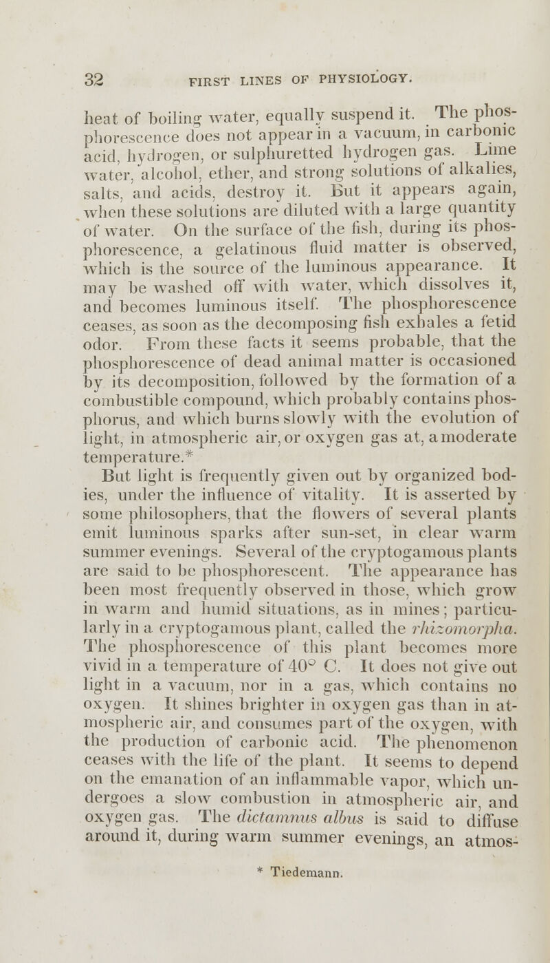 heat of boiling water, equally suspend it. The phos- phorescence does not appear in a vacuum, in carbonic acid, hydrogen, or sulphuretted hydrogen gas. Lime water, alcohol, ether, and strong solutions of alkalies, salts, and acids, destroy it. But it appears again, when these solutions are diluted with a large quantity of water. On the surface of the fish, during its phos- phorescence, a gelatinous fluid matter is observed, which is the source of the luminous appearance. It may be washed off with water, which dissolves it, and becomes luminous itself. The phosphorescence ceases, as soon as the decomposing fish exhales a fetid odor. From these facts it seems probable, that the phosphorescence of dead animal matter is occasioned by its decomposition, followed by the formation of a combustible compound, which probably contains phos- phorus, and which burns slowly with the evolution of light, in atmospheric air, or oxygen gas at, a moderate temperature.* But light is frequently given out by organized bod- ies, under the influence of vitality. It is asserted by some philosophers, that the flowers of several plants emit luminous sparks after sun-set, in clear warm summer evenings. Several of the cryptogamous plants are said to be phosphorescent. The appearance has been most frequently observed in those, which grow in warm and humid situations, as in mines; particu- larly in a. cryptogamous plant, called the rhizomorpha. The phosphorescence of this plant becomes more vivid in a temperature of 40° C. It does not give out light in a vacuum, nor in a gas, which contains no oxygen. It shines brighter in oxygen gas than in at- mospheric air, and consumes part of the oxygen, with the production of carbonic acid. The phenomenon ceases with the life of the plant. It seems to depend on the emanation of an inflammable vapor, which un- dergoes a slow combustion in atmospheric air, and oxygen gas. The dictamnus albus is said to diffuse around it, during warm summer evenings, an atmos-