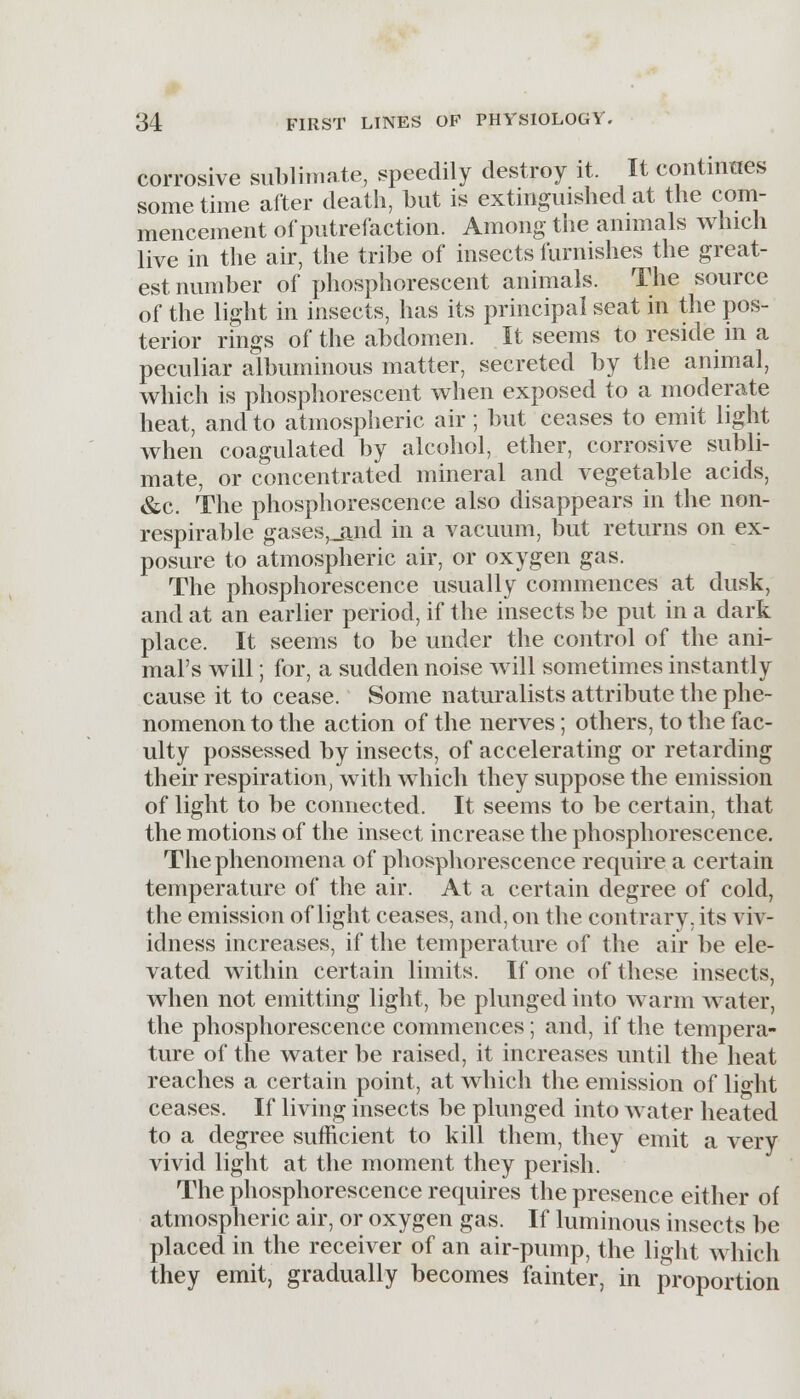corrosive sublimate, speedily destroy it. It continues sometime after death, but is extinguished at the com- mencement of putrefaction. Among the animals which live in the air, the tribe of insects furnishes the great- est number of phosphorescent animals. The source of the light in insects, has its principal seat in the pos- terior rings of the abdomen. It seems to reside in a peculiar albuminous matter, secreted by the animal, which is phosphorescent when exposed to a moderate heat, and to atmospheric air; but ceases to emit light when coagulated by alcohol, ether, corrosive subli- mate, or concentrated mineral and vegetable acids, &c. The phosphorescence also disappears in the non- respirable gases,_and in a vacuum, but returns on ex- posure to atmospheric air, or oxygen gas. The phosphorescence usually commences at dusk, and at an earlier period, if the insects be put in a dark place. It seems to be under the control of the ani- mal's will; for, a sudden noise will sometimes instantly cause it to cease. Some naturalists attribute the phe- nomenon to the action of the nerves; others, to the fac- ulty possessed by insects, of accelerating or retarding their respiration, with which they suppose the emission of light to be connected. It seems to be certain, that the motions of the insect increase the phosphorescence. The phenomena of phosphorescence require a certain temperature of the air. At a certain degree of cold, the emission of light ceases, and, on the contrary, its viv- idness increases, if the temperature of the air be ele- vated within certain limits. If one of these insects, when not emitting light, be plunged into warm water, the phosphorescence commences; and, if the tempera- ture of the water be raised, it increases until the heat reaches a certain point, at which the emission of light ceases. If living insects be plunged into water heated to a degree sufficient to kill them, they emit a very vivid light at the moment they perish. The phosphorescence requires the presence either of atmospheric air, or oxygen gas. If luminous insects be placed in the receiver of an air-pump, the light which they emit, gradually becomes fainter, in proportion